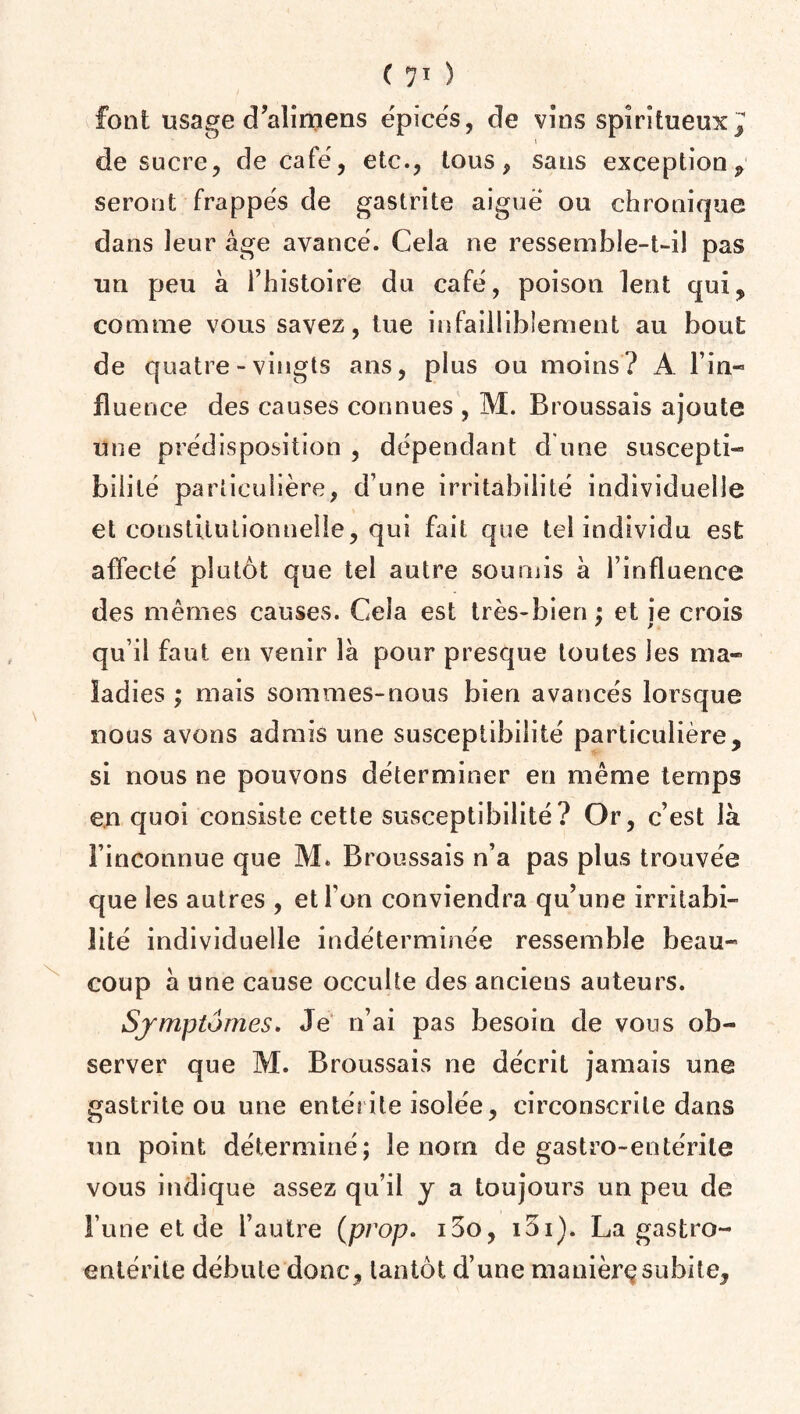 font usage d’alimens épicés, de vins spiritueux ^ de sucre, de café, etc., tous, sans exception , seront frappés de gastrite aiguë ou chronique dans leur âge avancé. Cela ne ressemble-t-il pas un peu à l’histoire du café, poison lent qui, comme vous savez, tue infailliblement au bout de quatre-vingts ans, plus ou moins? A lin- fluence des causes connues , M. Broussais ajoute une prédisposition , dépendant d une suscepti¬ bilité particulière, d une irritabilité individuelle et constitutionnelle, qui fait que tel individu est affecté plutôt que tel autre soumis à l’influence des mêmes causes. Cela est très-bien ; et je crois qu’il faut en venir là pour presque toutes les ma¬ ladies ; mais sommes-nous bien avancés lorsque nous avons admis une susceptibilité particulière, si nous ne pouvons déterminer en même temps en quoi consiste cette susceptibilité? Or, c’est là l’inconnue que M. Broussais n’a pas plus trouvée que les autres , et l’on conviendra qu’une irritabi¬ lité individuelle indéterminée ressemble beau¬ coup à une cause occulte des anciens auteurs. Symptômes. Je n’ai pas besoin de vous ob¬ server que M. Broussais ne décrit jamais une gastrite ou une entérite isolée, circonscrite dans un point déterminé; le nom de gastro-entérite vous indique assez qu’il y a toujours un peu de l une et de l’autre (prop. i5o, i5i). La gastro¬ entérite débute donc, tantôt d’une manière subite.