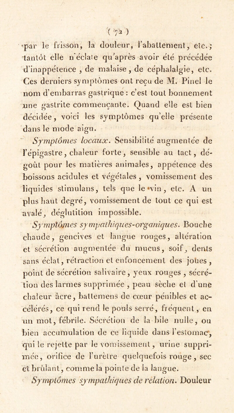 ( ^ ) •«par le frisson, la douleur, rabattement, etc,; tantôt elle n'écîaie qu’après avoir été précédée d’inappétence , de malaise, de céphalalgie, etc. Ces derniers symptômes ont reçu de M. Pinel le nom d’embarras gastrique : c’est tout bonnement une gastrite commençante. Quand elle est bien décidée, voici les symptômes qu’elle présente dans le mode aigu. Symptômes locaux. Sensibilité augmentée de l’épigastre, chaleur forte, sensible au tact, dé¬ goût pour les matières animales, appétence des boissons acidulés et végétales, vomissement des liquides stimulans, tels que le «vin, etc. A un plus haut degré, vomissement de tout ce qui est avalé, déglutition impossible. Symptômes sympathiques-organiques. Bouche chaude, gencives et langue rouges, altération et sécrétion augmentée du mucus, soif, dents sans éclat, rétraction et enfoncement des joues , point de sécrétion salivaire, yeux rouges , sécré¬ tion des larmes supprimée , peau sèche et d'une chaleur àcre, hattemens de cœur pénibles et ac¬ célérés, ce qui rend le pouls serré, fréquent, en un mot, fébrile. Sécrétion de la bile nulle, ou bien accumulation de ce liquide dans l’estomac, qui le rejette par le vomissement, urine suppri¬ mée, orifice de l’urètre quelquefois rouge, sec et brûlant, comme la pointe de la langue. Symptômes sympathiques de relation. Douleur