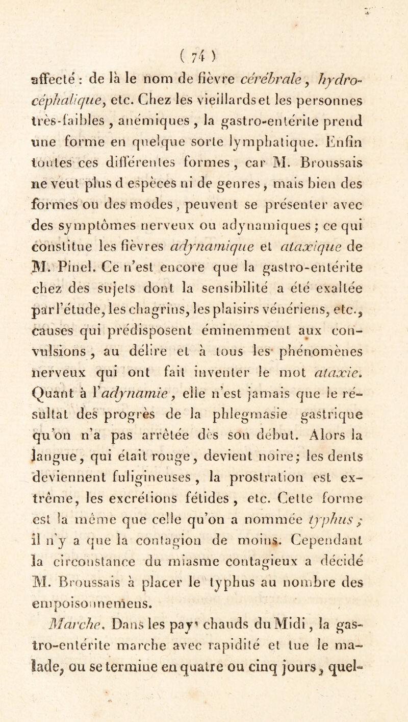 affecté : de là le nom de fièvre cérébrale, hydro- céphalique , etc. Chez les vieillards et les personnes très-faibles , anémiques , la gastro-entérite prend mie forme en quelque sorte lymphatique. Enfin toutes ces différentes formes, car M. Broussais ne veut plus d espèces ni de genres , maïs bien des formes ou des modes, peuvent se présenter avec des symptômes nerveux ou adynamiques ; ce qui constitue les fièvres adynamique et ataxique de Bl. Pinel. Ce réest encore que la gastro-entérite chez des sujets dont la sensibilité a été exaltée par l’étude, les chagrins, les plaisirs vénériens, etc., causes qui prédisposent éminemment aux con¬ vulsions , au délire et à tous les- phénomènes nerveux qui ont fait inventer le mot ataxie. Quant à l’adynamie, elle n’est jamais que le ré¬ sultat des progrès de la phlegmasie gastrique qu’on n’a pas arrêtée dès son début. Alors la langue, qui était rouge, devient noire; les dents deviennent fuligineuses , la prostration est ex¬ trême, les excrétions fétides, etc. Cette forme est la même que celle qu’on a nommée typhus ; il n’y a que la contagion de moins. Cependant la circonstance du miasme contagieux a décidé Bl. Broussais à placer le typhus au nombre des empoisonnemens. Marche. Dans les pays chauds duBlidi, la gas¬ tro-entérite marche avec rapidité et lue le ma¬ lade^ ou se termine eu quatre ou cinq jours , quel-