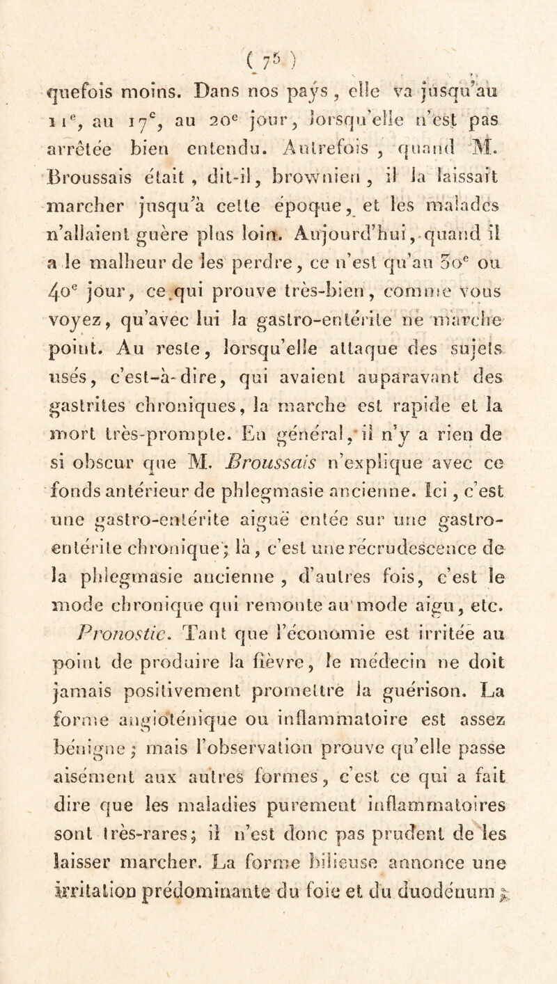 quefois moins. Dans nos pays , elle va jusqu’au iie? au 17% au 20e jour, lorsqu’elle n’est pas arrêtée bien entendu. Autrefois , quand M. Broussais était, dit-il, brownien, il la laissait marcher jusqu’à cette époque, et les malades n’allaient guère plus loin. Aujourd’hui, quand il a le malheur de les perdre, ce n’est qu’au 5oe ou 4oe jour, ce q u i prouve très-bien, co m n 1 e v o u s voyez, qu’avec lui la gastro-entérite né marche point. Au reste, lorsqu’elle attaque des sujets usés, c’est-à-dire, qui avaient auparavant des gastrites chroniques, la marche est rapide et la mort très-prompte. En général,il n’y a rien de si obscur que M. Broussais n’explique avec ce fonds antérieur de phlegmasie ancienne, ici, c’est une gastro-entérite aiguë entée sur une gastro- entérite chronique; là, c’est unerécrudcscence de la phlegmasie ancienne , d’autres fois, c’est le mode chronique qui remonte au mode aigu, etc. Pronostic. Tant que l’économie est irritée au point de produire la fièvre, le médecin ne doit jamais positivement promettre la guérison. La forme angiogénique ou inflammatoire est assez bénigne ; mais l’observation prouve qu’elle passe aisément aux autres formes , c’est ce qui a fait dire que les maladies purement inflammatoires sont très-rares; il n’est donc pas prudent de les laisser marcher. La forme bilieuse annonce une irritation prédominante du foie et du duodénum y