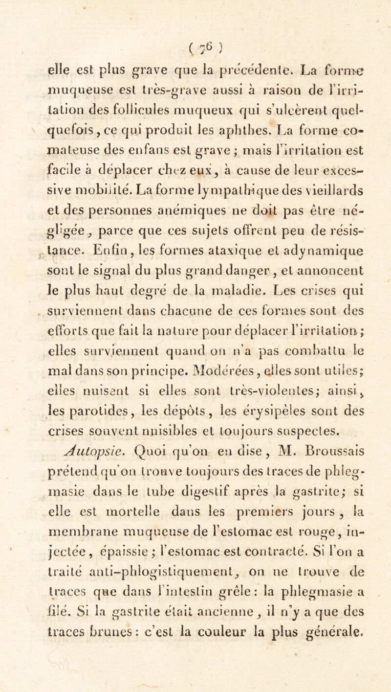 elle est plus grave que la precedente. La forme muqueuse est très-grave aussi à raison de l’irn- tation des follicules muqueux qui s’ulcèrent quel¬ quefois, ce qui produit les aphthes. La forme co¬ mateuse des enfans est grave ; mais l’irritation est facile à déplacer chez eux, à cause de leur exces¬ sive mobilité. La forme lympathique des vieillards et des personnes anémiques ne doit pas être né¬ gligée^ parce que ces sujets offrent peu de résis¬ tance. Enfin, les formes ataxique et adynarnique sont le signal dn plus grand danger , et annoncent le plus haut degré de la maladie. Les crises qui surviennent dans chacune de ces formes sont des efforts que fait la nature pour déplacer l’irritation; elles surviennent quand ou n’a pas combattu le mal dans son principe. Modérées, elles sont utiles; elles nuisant si elles sont très-violentes; ainsi, les parotides, les dépôts, les érysipèles sont des crises souvent nuisibles et toujours suspectes. Autopsie. Quoi qu’on en dise , M. Broussais prétend qu’on trouve toujours des traces de phieg» masie dans le tube digestif après la gastrite; si elle est mortelle dans les premiers jours , la membrane muqueuse de l’estomac est rouge, in¬ jectée, épaissie ; l’estomac est contracté. Si l’on a traité anti-phlogistiquement, on ne trouve de traces que dans i intestin grêle: la phlegmasie a filé. Si la gastrite était ancienne, il n’y a que des traces brunes : c’est la couleur la plus générale.