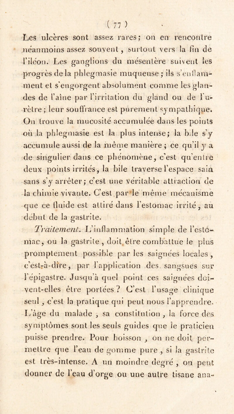 Les ulcères sont assez rares; on en rencontre néanmoins assez souvent, surtout vers la fin de i’iiéon. Les ganglions du mésentère suivent les progrès delà phlegmasie muqueuse; ils s’enflam¬ ment et s'engorgent absolument comme tes glan¬ des de l’aine par l’irritation du gland ou de l'u¬ rètre ; leur souffrance est purement sympathique. O n trouve la mucosité accumulée dans les points où la phlegmasie est la plus intense; la bde s’y accumule aussi de la même manière ; ce qu’il y a de singulier dans ce phénomène, c’est qu’entre deux points irrités, la bile traverse l’espace sain sans s’y arrêter; c’est une véritable attraction de la chimie vivante. C’est par le même mécanisme que ce fluide est attiré dans l’estomac irrité, au début de la gastrite. Traitement;. L’inflammation simple de l’esto¬ mac, ou la gastrite, doit être combattue le plus promptement possible par les saignées locales , c’est-à-dire, par l’application des sangsues sur l’épigastre. Jusqu’à quel point ces saignées doi¬ vent-elles être portées ? C’est l’usage clinique seul, c’est la pratique qui peut nous l’apprendre. L’âge du malade , sa constitution, la force des symptômes sont les seuls guides que le praticien puisse prendre. Pour boisson , on ne doit per¬ mettre que l’eau de gomme pure , si la gastrite est très-intense. A un moindre degré , on peut donner de l’eau d’orge ou une autre tisane ana-