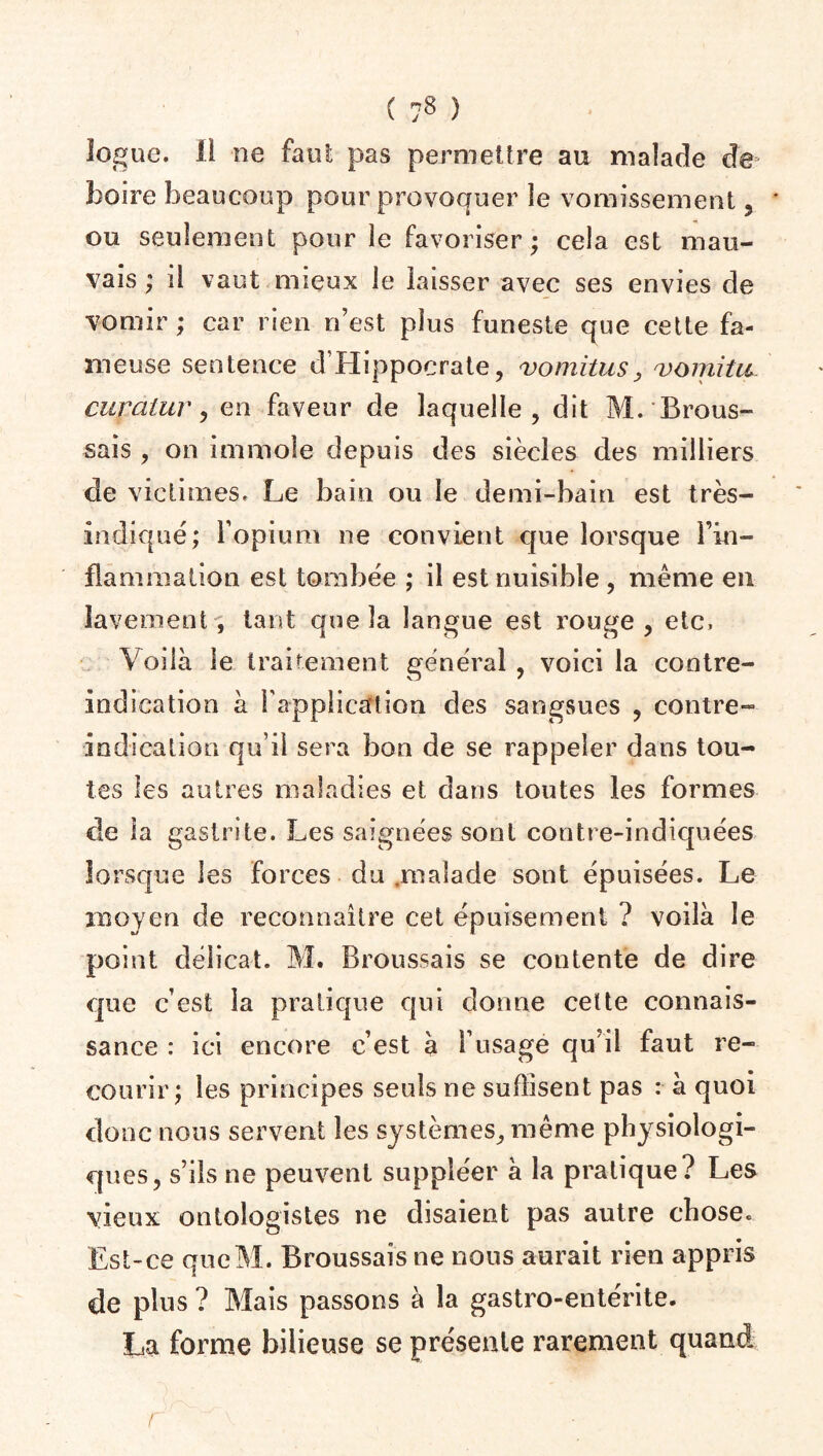 îogue. ii ne faut pas permettre au malade de boire beaucoup pour provoquer le vomissement, ou seulement pour le favoriser ; cela est mau¬ vais ; il vaut mieux le laisser avec ses envies de vomir ; car rien n’est plus funeste que cette fa¬ meuse sentence d’Hippocrate, vomitus, vomitu cuycilur, en faveur de laquelle, dit M. Brous¬ sais , on immole depuis des siècles des milliers de victimes. Le bain ou le demi-bain est très- indiqué; l’opium ne convient que lorsque Fin- flammalion est tombée ; il est nuisible , même en lavement , tant que la langue est rouge , etc. Voilà le traitement général , voici la contre- indication à l'application des sangsues , contre- indication qu’il sera bon de se rappeler dans tou¬ tes les autres maladies et dans toutes les formes de la gastrite. Les saignées sont contre-indiquées lorsque les forces du malade sont épuisées. Le moyen de reconnaître cet épuisement ? voilà le point délicat. M. Broussais se contente de dire que c’est la pratique qui donne cette connais¬ sance : ici encore c’est à l'usage qu’il faut re¬ courir; les principes seuls ne suffisent pas : à quoi donc nous servent les systèmes, même physiologi¬ ques, s’ils ne peuvent suppléer à la pratique? Les vieux ontologistes ne disaient pas autre chose. Est-ce queM. Broussais ne nous aurait rien appris de plus ? Mais passons à la gastro-entérite. La forme bilieuse se présente rarement quand