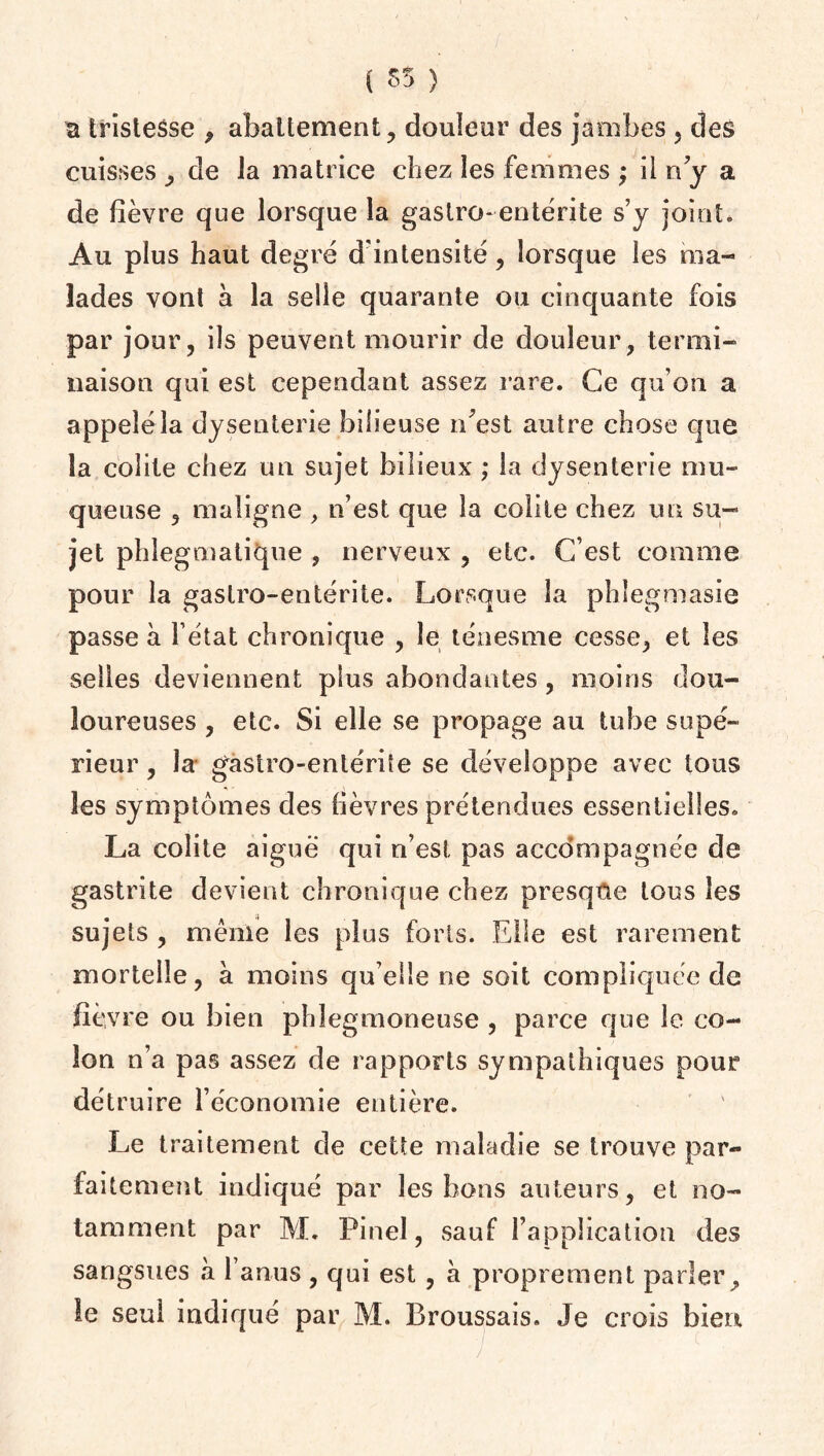 ( 85 ) a tristesse , abattement, douleur des jambes , des cuisses , de la matrice chez les femmes ; il ny a de fièvre que lorsque la gastro- entérite s’y jointe Au plus haut degré d'intensité, lorsque les ma¬ lades vont à la selle quarante ou cinquante fois par jour, ils peuvent mourir de douleur, termi¬ naison qui est cependant assez rare. Ce qu’on a appeléla dysenterie bilieuse n'est autre chose que la colite chez un sujet bilieux ; la dysenterie mu¬ queuse 5 maligne , n’est que la colite chez un su¬ jet phlegmatique , nerveux , etc. C’est comme pour la gastro-entérite. Lorsque la phlegmasie passe à l’état chronique , le ténesme cesse, et les selles deviennent plus abondantes, moins dou¬ loureuses , etc. Si elle se propage au tube supé¬ rieur , la* gastro-entérite se développe avec tous les symptômes des fièvres prétendues essentielles. La colite aiguë qui n’est pas accompagnée de gastrite devient chronique chez presque tous les sujets , même les plus forts. Elle est rarement mortelle, a moins qu elle ne soit compliquée de fièvre ou bien phîegmoneuse, parce que le co¬ lon n’a pas assez de rapports sympathiques pour détruire l’économie entière. Le traitement de cette maladie se trouve par¬ faitement indiqué par les bons auteurs, et no¬ tamment par JVL Pinel, sauf l’application des sangsues à l’anus , qui est, a proprement parler, le seul indiqué par M. Broussais. Je crois bien • / , „ / C /