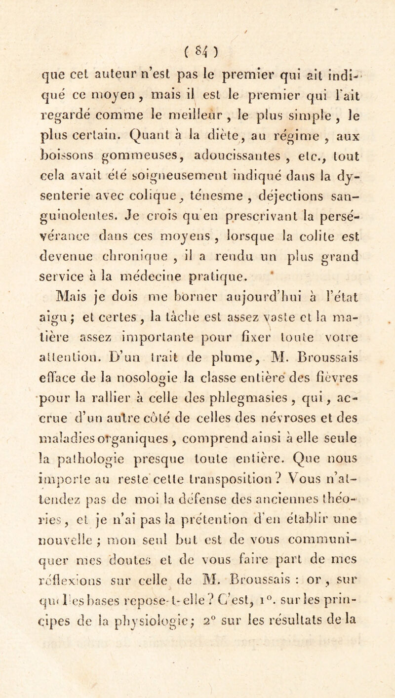 ( *4 ) que cet auteur n’est pas le premier qui ait indi¬ qué ce moyen, mais il est le premier qui l'ait regardé comme le meilleur , le plus simple , le plus certain. Quant à la diète, au régime , aux boissons gommeuses, adoucissantes , etc., tout cela avait été soigneusement indiqué dans la dy¬ senterie avec colique, ténesme , déjections san¬ guinolentes. Je crois qu en prescrivant la persé¬ vérance dans ces moyens , lorsque la colite est devenue chronique , il a rendu un plus grand service à la médecine pratique. Mais je dois me borner aujourd’hui à l’état aigu ; et certes , la tâche est assez vaste et la ma¬ tière assez importante pour fixer tou te votre attention. D’un trait de plume, M. Broussais efface de la nosologie la classe entière des fièvres pour la rallier à celle des phlegmasies, qui, ac¬ crue d’un autre coté de celles des névroses et des maladies organiques , comprend ainsi à elle seule la pathologie presque toute entière. Que nous importe au reste cette transposition ? Vous n’at¬ tendez pas de moi la défense des anciennes théo¬ ries, et je n’ai pas îa prétention d’en établir une nouvelle ; mon seul but est de vous communi¬ quer mes doutes et de vous faire part de mes réflexions sur celle de M. Broussais : or , sur qui 1 es hases repose' t- elle ? C’est, i°. sur les prin¬ cipes de la physiologie; 2° sur les résultats delà