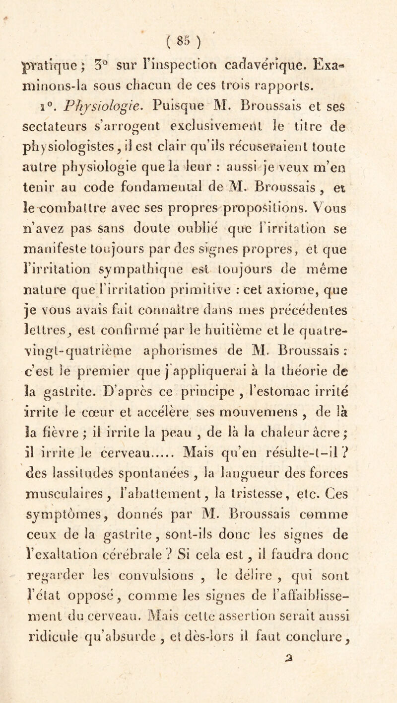 pratique ; 5° sur Finspecticm cadavérique. Exa- minons-la sous chacun de ces trois rapports. i°. Physiologie. Puisque M. Broussais et ses sectateurs s’arrogent exclusivement le titre de physiologistes, il est clair qu’ils récuseraient toute autre physiologie que la leur : aussi je veux m’eu tenir au code fondamental de M. Broussais , et ïe combattre avec ses propres propositions. Vous n’avez pas sans doute oublié que l’irritation se manifeste toujours par des signes propres, et que l’irritation sympathique est toujours de même nature que l’irritation primitive : cet axiome, que je vous avais fait connaître dans mes précédentes lettres, est confirmé par le huitième et le quatre- vingt-quatrième aphorismes de M. Broussais: c’est le premier que j appliquerai à la théorie de la gastrite. D’après ce principe , l’estomac irrité irrite le cœur et accélère ses mouvemens , de là 3a fièvre ; il irrite la peau , de là la chaleur âcre; il irrite le cerveau. Mais qu’en résulte-t-il? X des lassitudes spontanées , la langueur des forces musculaires, l’abattement, la tristesse, etc. Ces symptômes, donnés par M. Broussais comme ceux de la gastrite, sont-ils donc les signes de l’exaltation cérébrale ? Si cela est, il faudra donc regarder les convulsions , le délire , qui sont l’état opposé, comme les signes de l’affaiblisse¬ ment du cerveau. Mais celte assertion serait aussi ridicule qu’absurde , et dès-lors il faut conclure, a