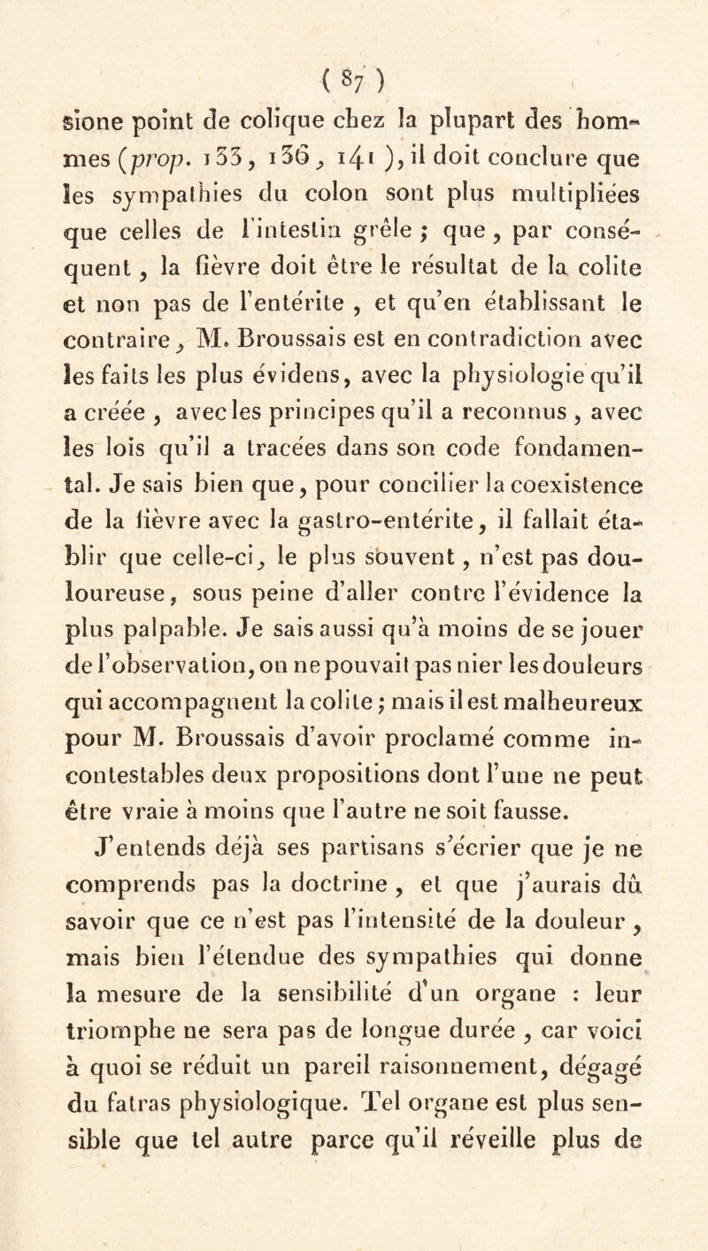 sione point de colique chez la plupart des hom-* mes Çprop. j53, 15(5^ 141 ), il doit conclure que ies sympathies du colon sont plus multipliées que celles de l’intestin grêle ; que , par consé¬ quent , la fièvre doit être le résultat de la colite et non pas de l’entérite , et qu’en établissant le contraire, M, Broussais est en contradiction avec les faits les plus évidens, avec la physiologie qu’il a créée , avec les principes qu’il a reconnus , avec les lois qu’il a tracées dans son code fondamen¬ tal. Je sais bien que, pour concilier la coexistence de la lièvre avec la gastro-entérite, il fallait éta¬ blir que celle-ci, le plus sbuvent, n’est pas dou¬ loureuse, sous peine d’aller contre l’évidence la plus palpable. Je sais aussi qu’à moins de se jouer de l’observation, on ne pouvait pas nier les douleurs qui accompagnent la colite ; mais il est malheureux pour M. Broussais d’avoir proclamé comme in¬ contestables deux propositions dont l’une ne peut être vraie à moins que l’autre ne soit fausse. J’entends déjà ses partisans s’écrier que je ne comprends pas la doctrine , et que j’aurais dû savoir que ce n’est pas l’intensité de la douleur, mais bien l’étendue des sympathies qui donne la mesure de la sensibilité d’un organe : leur triomphe ne sera pas de longue durée , car voici à quoi se réduit un pareil raisonnement, dégagé du fatras physiologique. Tel organe est plus sen¬ sible que tel autre parce qu’il réveille plus de
