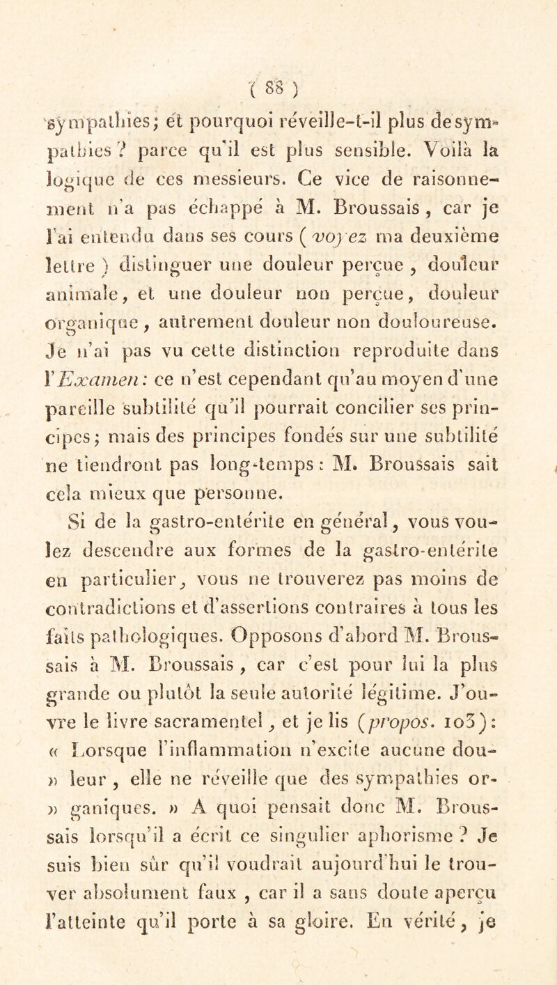 sympathies; et pourquoi réveille-t-il plus desym* patbies ? parce qu'il est plus sensible. Voilà la logique de ces messieurs. Ce vice de raisonne¬ ment n’a pas échappé à M. Broussais , car je l'ai entendu dans ses cours ( voyez ma deuxième lettre ) distinguer une douleur perçue , douleur animale, et une douleur non perçue, douleur organique, autrement douleur non douloureuse. Je n’ai pas vu cette distinction reproduite dans Y Examen: ce n’est cependant qu’au moyen dune pareille subtilité qu’il pourrait concilier ses prin¬ cipes; mais des principes fondés sur une subtilité ne tiendront pas long-temps: M» Broussais sait cela mieux que personne. Si de la gastro-entérite en général, vous vou¬ lez descendre aux formes de la gastro-entérite en particulier, vous ne trouverez pas moins de contradictions et d’assertions contraires à tous les faits pathologiques. Opposons d’abord M. Brous® sais à M. Broussais , car c’est pour lui la plus grande ou plutôt la seule autorité légitime. J’ou¬ vre le livre sacramentel, et je iis (propos. io3): e Lorsque l’inflammation n’excite aucune dou- » leur , elle ne réveille que des sympathies or- » ganiques. » A quoi pensait donc M. Brous¬ sais lorsqu’il a écrit ce singulier aphorisme ? Je suis bien sûr qu’il voudrait aujourd’hui le trou¬ ver absolument faux , car il a sans doute aperçu l’atteinte qu’il porte à sa gloire. En vérité, je