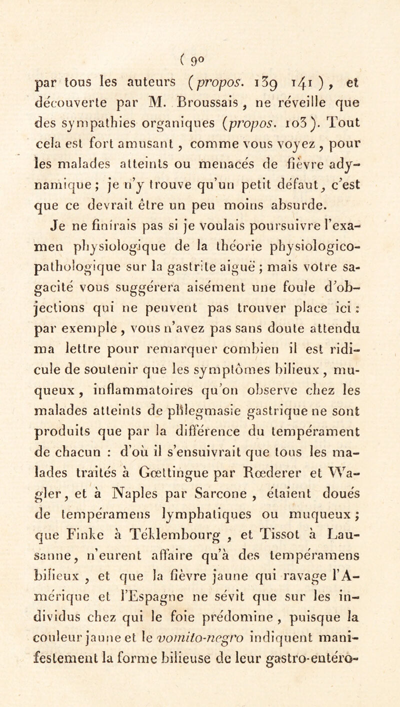 ( 9° par tous les auteurs ( propos. i3g 141 ) , et découverte par M. Broussais , ne réveille que des sympathies organiques (propos. io3). Tout cela est fort amusant , comme vous voyez , pour les malades atteints ou menacés de fièvre ady- naniique ; je n’y trouve qu’un petit défaut,, c'est que ce devrait être un peu moins absurde. Je ne finirais pas si je voulais poursuivre l’exa¬ men physiologique de la théorie physiologico- pathologique sur la gastrite aiguë ; mais votre sa¬ gacité vous suggérera aisément une foule d'ob¬ jections qui ne peuvent pas trouver place ici : par exemple, vous n’avez pas sans doute attendu ma lettre pour remarquer combien il est ridi¬ cule de soutenir que les symptômes bilieux , mu¬ queux , inflammatoires qu’on observe chez les malades atteints de plfiegmasie gastrique ne sont produits que par la différence du tempérament de chacun : d’où il s’ensuivrait que tous les ma¬ lades traités à Gœttingue par Rœderer et Wa- gler, et à Naples par Sarcone , étaient doués de tempéramens lymphatiques ou muqueux ; que Finke à Téklembourg , et Tissot a Lau¬ sanne, n’eurent affaire qu’à des tempéramens bilieux , et que la fièvre jaune qui ravage l’A¬ mérique et l’Espagne ne sévit que sur les in¬ dividus chez qui le foie prédomine , puisque la couleur jaune et le vomito-negro indiquent mani¬ festement la forme bilieuse de leur gastro-entéro-