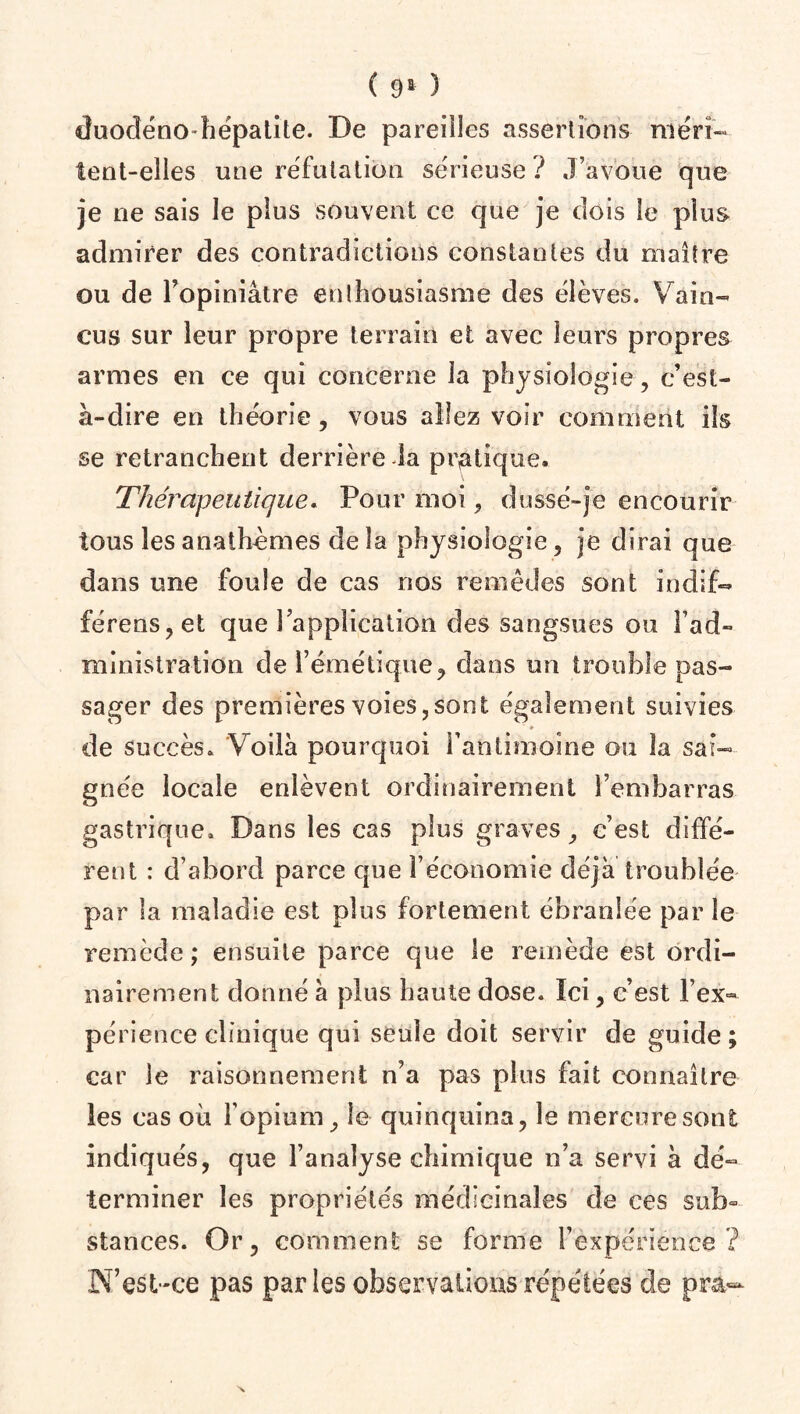 duodéno-hépatite. De pareilles assertions méri¬ tent-elles une réfutation sérieuse? J’avoue que je ne sais le plus souvent ce que je dois le plus admirer des contradictions constantes du maître ou de l’opiniâtre enthousiasme des élèves. Vain¬ cus sur leur propre terrain et avec leurs propres armes en ce qui concerne la physiologie, c’est- à-dire en théorie, vous allez voir comment ils se retranchent derrière la pratique. Thérapeutique. Pour moi, dusse-je encourir tous les anathèmes de la physiologie, je dirai que dans une foule de cas nos remèdes sont indif- £érens,et que l’application des sangsues ou l’ad¬ ministration de l’émétique, dans un trouble pas¬ sager des premières voies,sont également suivies de succès. Voilà pourquoi l'antimoine ou la sai¬ gnée locale enlèvent ordinairement l’embarras gastrique. Dans les cas plus graves, c’est diffé¬ rent : d’abord parce que l’économie déjà troublée par la maladie est plus fortement ébranlée par le remède ; ensuite parce que le remède est ordi¬ nairement donné à plus haute dose. Ici, c’est l’ex¬ périence clinique qui seule doit servir de guide; car le raisonnement n’a pas plus fait connaître les cas où l’opium, le quinquina, le mercure sont indiqués, que l’analyse chimique n’a servi à dé¬ terminer les propriétés médicinales de ces sub» stances. Or, comment se forme l’expérience? N’est-ce pas parles observations répétées de pra-