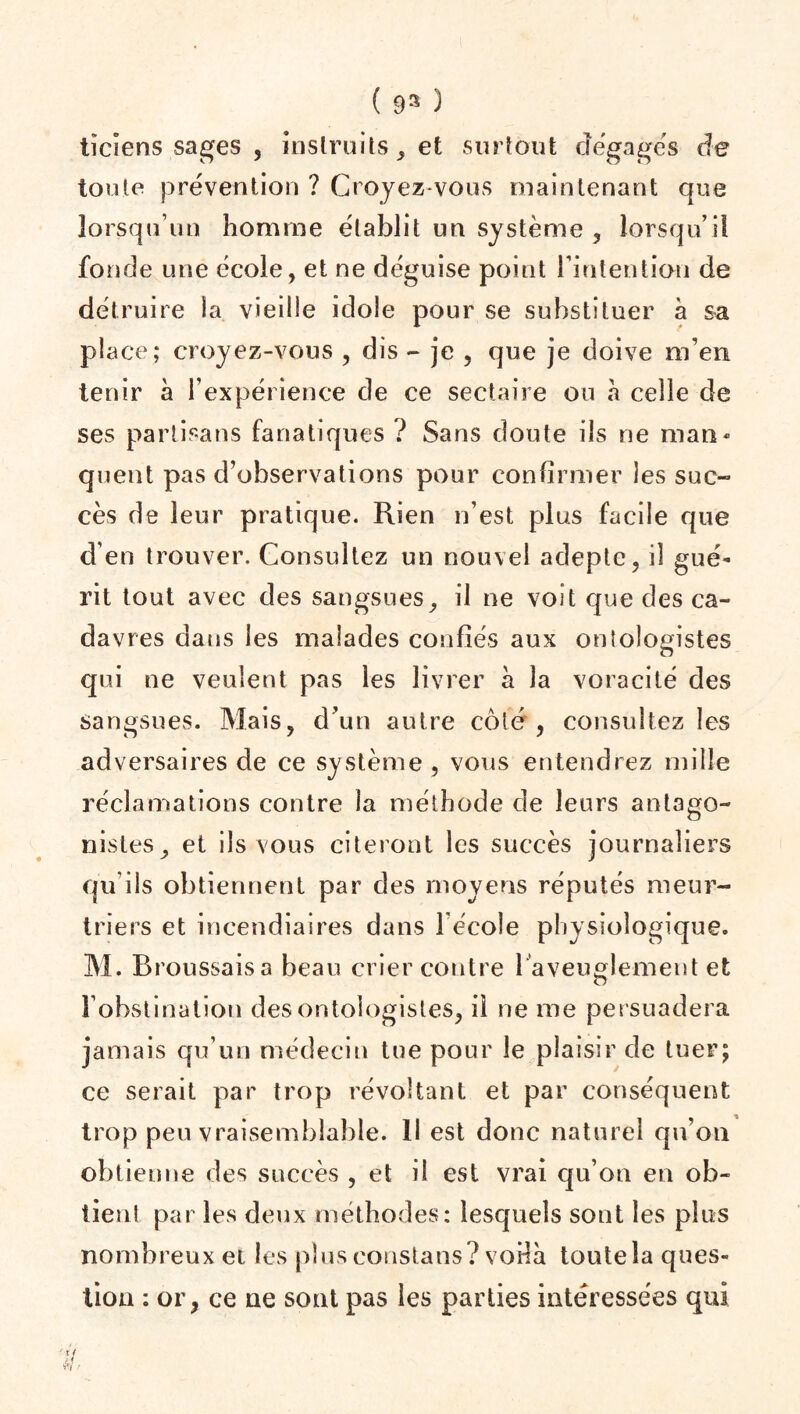 ( 93 3 tïciens sages , instruits, et surfont dégagés de toute prévention ? Croyez-vous maintenant que lorsqu’un homme établit un système , lorsqu’il fonde une école, et ne déguise point l’intention de détruire la vieille idole pour se substituer à sa place; croyez-vous , dis - je , que je doive m’en tenir à l’expérience de ce sectaire ou à celle de ses partisans fanatiques ? Sans doute ils ne man¬ quent pas d’observations pour confirmer les suc¬ cès de leur pratique. Rien n’est plus facile que d’en trouver. Consultez un nouvel adepte, il gué¬ rit tout avec des sangsues, il ne voit que des ca¬ davres dans les malades confiés aux ontologistes qui ne veulent pas les livrer à la voracité des sangsues. Mais, d’un autre côté , consultez les adversaires de ce système , vous entendrez mille réclamations contre la méthode de leurs antago¬ nistes, et ils vous citeront les succès journaliers qu’ils obtiennent par des moyens réputés meur¬ triers et incendiaires dans lécoîe physiologique. M. Broussaisa beau crier contre 1 aveuglement et Fohstination des ontologistes, il ne me persuadera jamais qu’un médecin tue pour le plaisir de tuer; ce serait par trop révoltant et par conséquent trop peu vraisemblable. 11 est donc naturel qu’on obtienne des succès , et il est vrai qu’on en ob¬ tient par les deux méthodes: lesquels sont les plus nombreux et les plus constans? voila toutela ques¬ tion : or, ce ne sont pas les parties intéressées qui