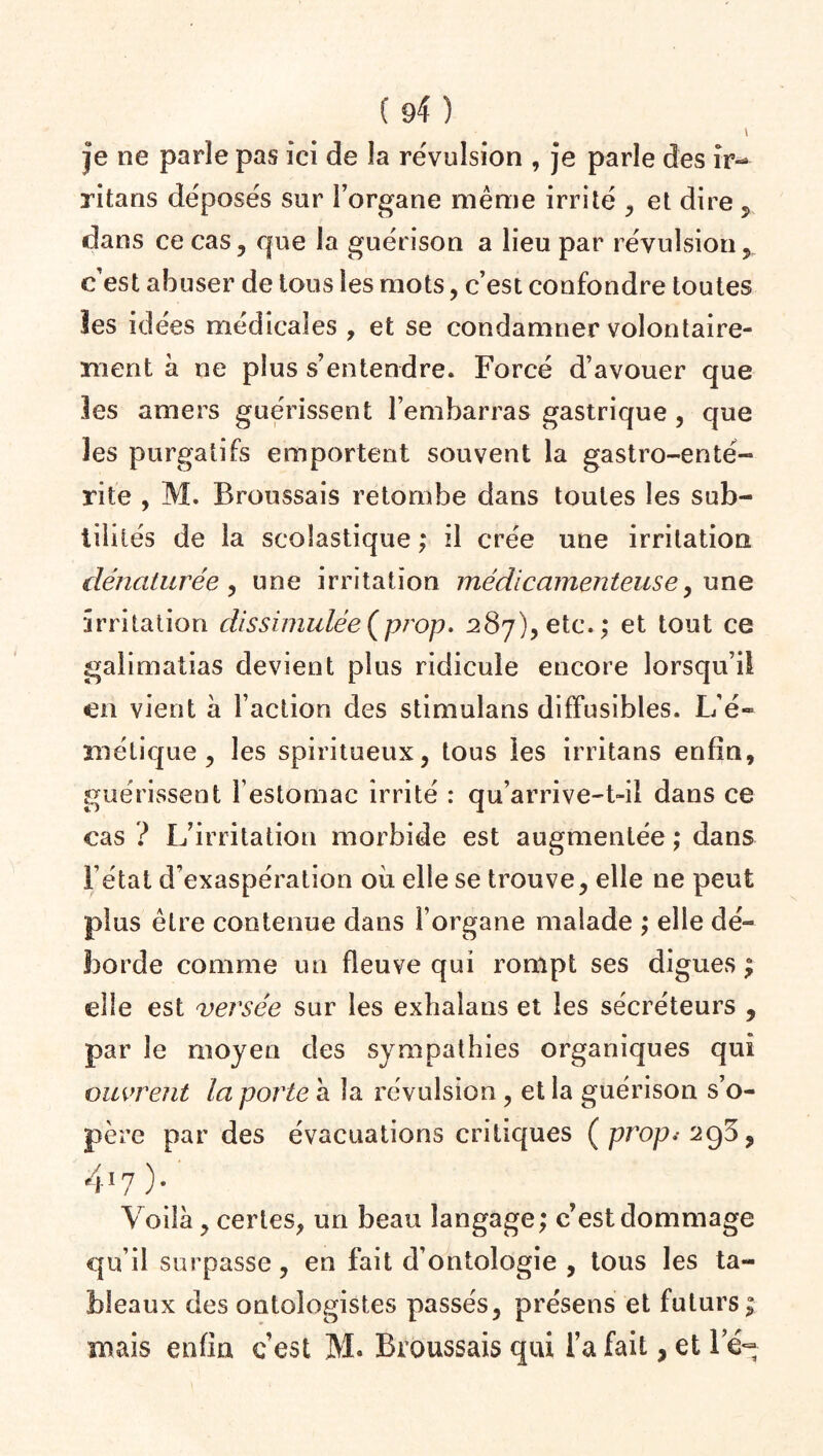 \ je ne parle pas ici de la révulsion , je parle des ir- ritans déposés sur l’organe même irrité , et dire 5 dans ce cas, que la guérison a lieu par révulsion , c'est abuser de tous les mots, c’est confondre toutes Ses idées médicales , et se condamner volontaire¬ ment à ne plus s’entendre. Forcé d’avouer que les amers guérissent l’embarras gastrique , que les purgatifs emportent souvent la gastro-enté¬ rite , M. Broussais retombe dans toutes les sub¬ tilités de la scolastique ; il crée une irritation dénaturée, une irritation médicamenteuse, une irritation dissimulée(prop. 287), etc.; et tout ce galimatias devient plus ridicule encore lorsqu’il en vient à Faction des stimulans diffusibles. L’é- mélique, les spiritueux, tous les irritans enfin, guérissent l’estomac irrité : qu’arrive-t-il dans ce cas ? L’irritation morbide est augmentée ; dans l’état d’exaspération où elle se trouve, elle ne peut plus être contenue dans l’organe malade ; elle dé¬ borde comme un fleuve qui rompt ses digues ; elle est versée sur les exhalans et les sécréteurs , par le moyen des sympathies organiques qui ouvrent la porte à la révulsion , et la guérison s’o¬ père par des évacuations critiques (propi 2go, 417). Voilà, certes, un beau langage; c’est dommage qu’il surpasse, en fait d’ontologie , tous les ta¬ bleaux des ontoîogistes passés, présens et futurs; mais enfin c’est M. Broussais qui Fa fait, et le-