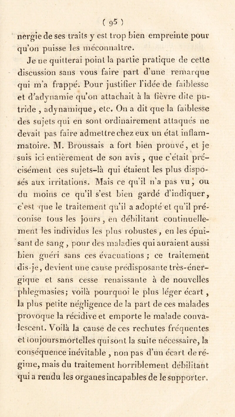 nergie de ses trails y est trop bien empreinte pour qu’on puisse les méconnaître. Je ne quitterai point la partie pratique de cette discussion sans vous faire part d’une remarque qui m’a frappé. Pour justifier l’idée de faiblesse et d'adynamie qu’on attachait à la fièvre dite pu¬ tride , adynamique, etc. On a dit que la faiblesse des sujets qui en sont ordinairement attaqués ne devait pas faire admettre chez eux un état inflam¬ matoire. M. Broussais a fort bien prouvé, et je suis ici entièrement de son avis , que cétait pré¬ cisément ces sujets-là qui étaient les plus dispo¬ sés aux irritations. Mais ce qu’il n’a pas vu, ou du moins ce qu’il s’est bien gardé d’indiquer, c’est que le traitement qu’il a adopté et qu’il pré¬ conise tous les jours , en débilitant continuelle¬ ment les individus les plus robustes , en les épui¬ sant de sang , pour des maladies qui auraient aussi bien guéri sans ces évacuations ; ce traitement dis-je, devient une cause prédisposante très-éner¬ gique et sans cesse renaissante à de nouvelles phlegmasies; voilà pourquoi le plus léger écart , la plus petite négligence de la part de ces malades provoque la récidive et emporte le malade conva¬ lescent. Voilà la cause de ces rechutes fréquentes et ioujoursmortelles quisont la suite nécessaire, la conséquence inévitable , non pas d’un écart de ré¬ gime, niais du traitement horriblement débilitant quia rendu les organes incapables de le supporter.