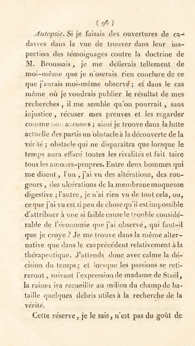 [Autopsie* Si je faisais des ouvertures de ca^ dav res dans la vue de trouver dans leur ins¬ pection des témoignages contre la doctrine de M. Broussais , je me délierais tellement de moi-même que je n oserais rien conclure de ce que j’aurais moi-même observé ; et dans le cas même où je voudrais publier le résultat de mes recherches , il me semble qu’on pourrait , sans injustice , récuser mes preuves et les regarder comme non avenues ; ainsi je trouve dans la lutte actuelle des partis un obstacle à la découverte de la vérité; obstacle qui ne disparaîtra que lorsque le temps aura effacé toutes les rivalités et fait taire tous les amours-propres. Entre deux hommes qui me disent , l’un , j’ai vu des altérations, des rou¬ geurs , des ulcérations de la membrane muqueuse digestive ; l’autre, je n’ai rien vu de tout cela, ou, ce que j’ai vu est si peu de chose qu’il est impossible d’attribuer à une si faible causele trouble considé¬ rable de l’économie que j’ai observé, qui faut-il que je croje ? Je me trouve dans la même alter¬ native que dans le cas précédent relativement à la thérapeutique, j’attends donc avec calme la dé¬ cision du temps; et lorsque les passions se reti¬ reront , suivant l’expression de madame de Staël, la raison ira recueillir au milieu du champ de ba¬ taille quelques débris utiles à la recherche de la vérité. Cette réserve, je le sais, n’est pas du goût de