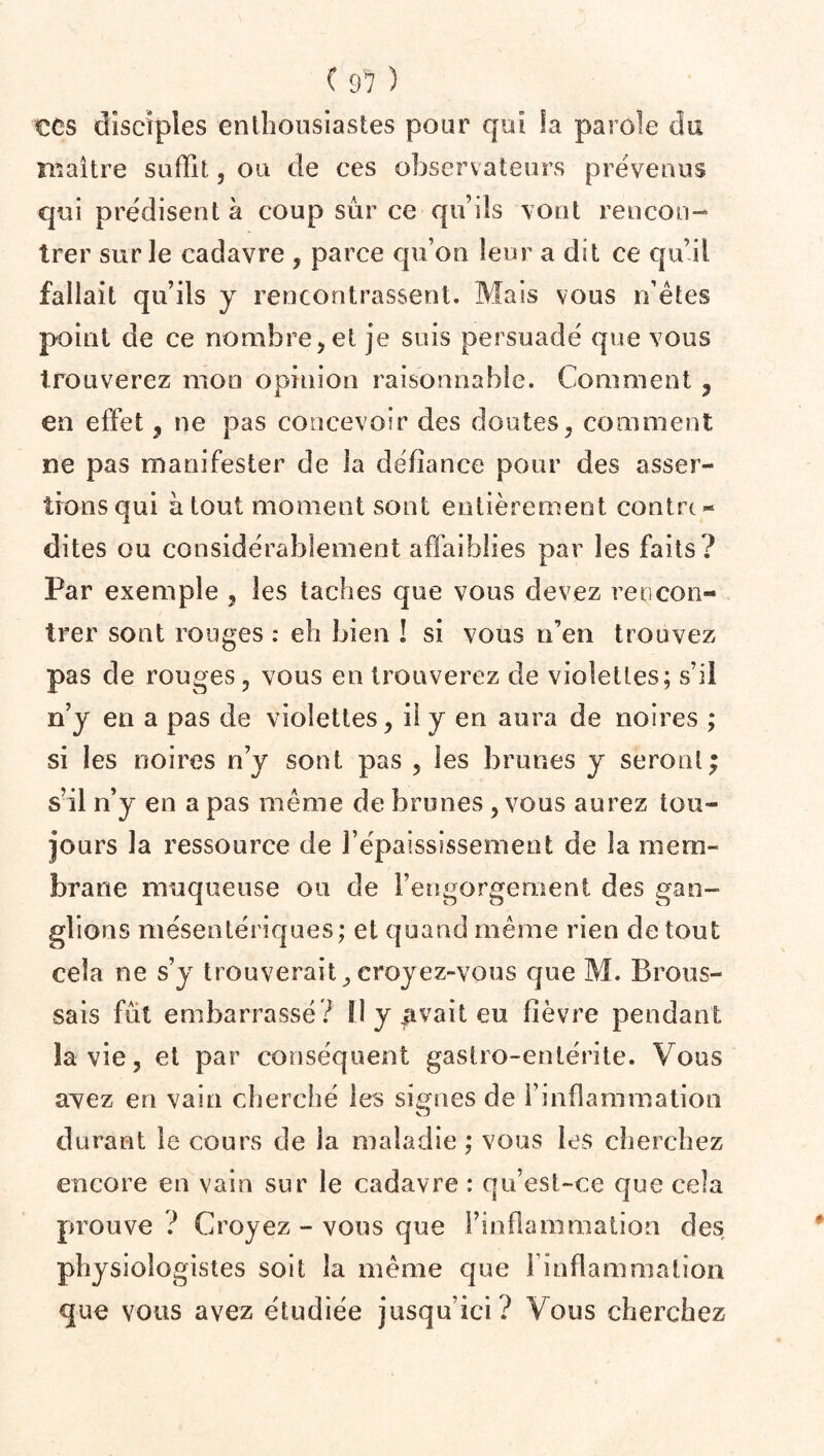 ( 9? ) CCS disciples enthousiastes pour qui la parole du maître suffit., ou de ces observateurs prévenus qui prédisent à coup sûr ce qu’ils vont rencon¬ trer sur le cadavre , parce qu’on leur a dit ce qu’il fallait qu’ils y rencontrassent. Mais vous n’êtes point de ce nombre, et je suis persuadé que vous trouverez mon opinion raisonnable. Comment , en effet , ne pas concevoir des doutes, comment, ne pas manifester de la défiance pour des asser¬ tions qui à tout moment sont entièrement contre¬ dites ou considérablement affaiblies par les faits? Par exemple , les taches que vous devez rencon¬ trer sont rouges : eh bien ! si vous n’en trouvez pas de rouges, vous en trouverez de violettes; s’il n’y en a pas de violettes, il y en aura de noires ; si les noires n’y sont pas , les brunes y seront; s’il n’y en a pas même de brunes , vous aurez tou¬ jours la ressource de l’épaississement de la mem¬ brane muqueuse ou de l’engorgement des gan¬ glions mésentériques; et quand même rien de tout cela ne s’y trouverait,croyez-vous que M. Brous¬ sais fût embarrassé? Il y Rivait eu lièvre pendant la vie, et par conséquent gastro-entérite. Vous avez en vain cherché les signes de l’inflammation durant le cours de la maladie ; vous les cherchez encore en vain sur le cadavre : qu’est-ce que cela prouve ? Croyez - vous que l’inflammation des physiologistes soit la même que l’inflammation que vous avez étudiée jusqu’ici? Vous cherchez