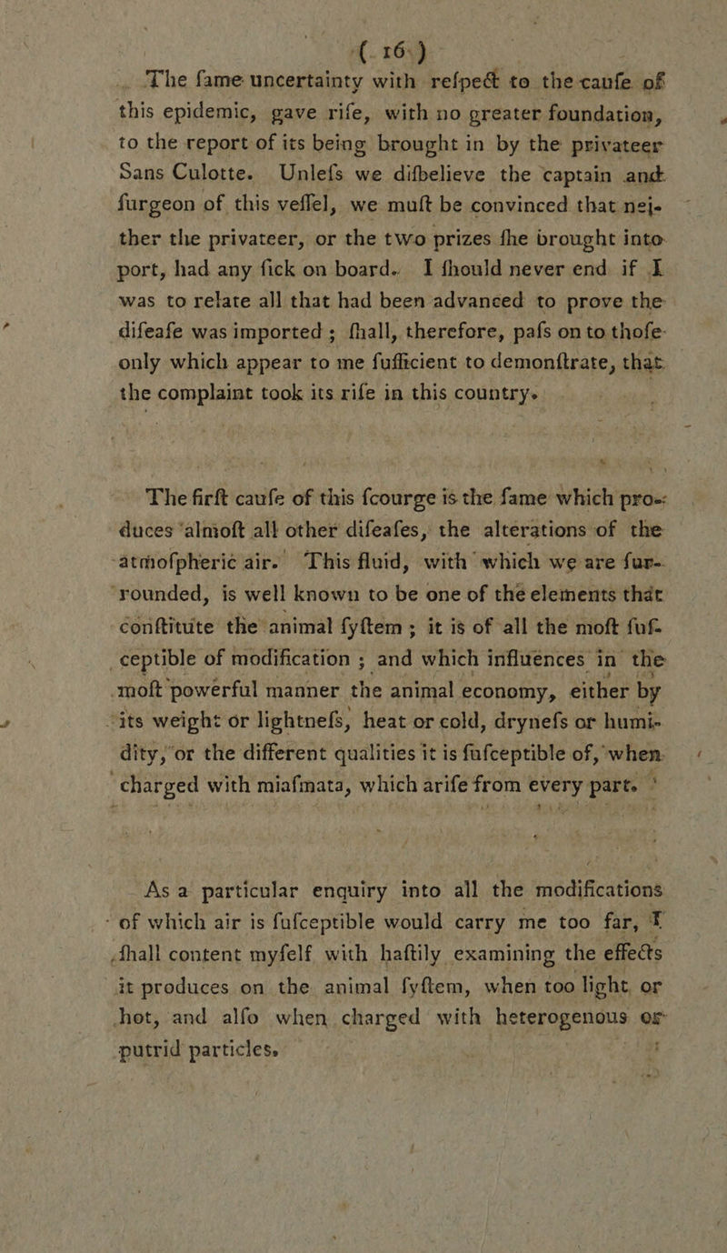 (161) The fame uncertainty with refpeét to the Fr of this epidemic, gave rife, with no greater foundation, to the report of its being brought in by the privateer Sans Culotte. Unlefs we difbelieve the captain and furgeon of this veflel, we mutt be convinced that nej- ther the privateer, or the two prizes fhe brought into: port, had any fick on board. I fhould never end if L was to relate all that had been advanced to prove the difeafe was imported ; fhall, therefore, pafs on to thofe- only which appear to me fuflicient to demonftrate, that the complaint took its rife in this country. | % The firft caufe of this fcourge is the fame which pro. duces ‘almoft all other difeafes, the alterations of the -atmofpheric air. This fluid, with which we are fur-. ‘rounded, is well known to be one of the elements that conftitute the animal fyftem ; it is of all the moft fuf. _ceptible of modification ; and which influences i in the -moft powerful manner the animal economy, either by “its weight or lightnefs, heat or cold, drynefs or humi- dity,’or the different qualities it is fufceptible of, when. ‘charged with miafmata, which arife from every part. * As a particular enquiry into all the modifications: - of which air is fufceptible would carry me too far, t 4 hall content myfelf with haftily examining the effects it produces on the animal fyftem, when too light or hot, and alfo when charged with PRE re or putrid particles. |