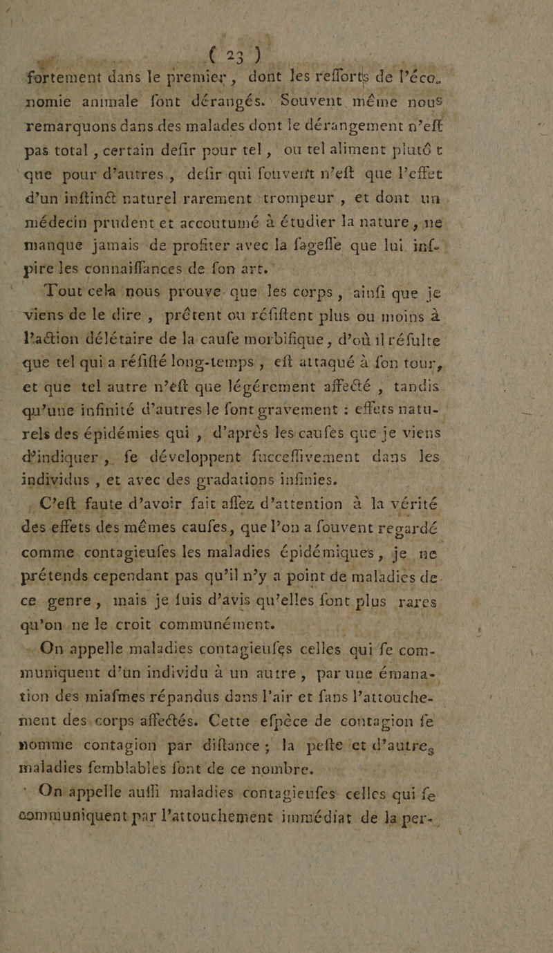 fortement d dans le premier , : dont les refforts de Péco. nomie animale font dérangés. Souvent même nous remarquons dans des malades dont le dérangement n eft pas total , certain defir pour tel, ou tel aliment plutôt que pour d’autres, defir qui fouverit n’eft que Peffet d’un inftin@ naturel rarement trompeur , et dont un. médecin prudent et accoutumé à étudier la nature, ne manque jamais de profiter avec la fagefle que lui inf! pire les connaiffances de fon art. Tout cela nous prouve que les corps , ainfi que je viens de le dire , prêtent ou réfiftent plus ou moins à Paction délétaire de la caufe morbifique , d’où ilréfulte que tel qui a réfifté long-temps, eft attaqué à fon tour, et que tel autre n’eft que légérement affe&té , tandis qu’une infinité d’autres le font gravement : effets natu- rels des épidémies qui , d’après lesicaufes que je viens d'indiquer, fe développent fucceflivement dans les individus , et avec des gradations infinies. : Celt faute d’avoir fait aflez d’attention à la vérité des effets des mêmes caufes, que l’on a fouvent reoardé comme. contagieufes les maladies épidémiques , je ne prétends cependant pas qu’il n’y a point de maladies de. ce genre, inais je {uis d’avis qu’elles font plus rares qu’on ne le croit communément. poe + On appelle maladies contegigules celles. qui fe com- muniquent d’un individu à un autre, par une émana-. tion des miafmes répandus dans l’air et fans l’attouche- ment des corps affectés. Cette efpèce de contagion fe nomme contagion par diftance; la pefte et d’autre, maladies femblables font de ce nombre. : On appelle aufli maladies contagienfes celles qui fe communiquent par l’attouchement immédiat de la per.