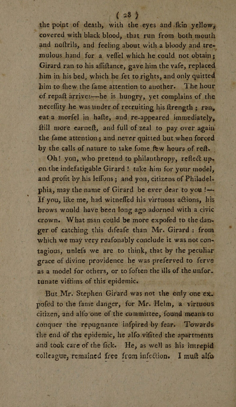 the point of death, with A «eyes ands -fkin yellow; | covered with black blood, .that run from both mouth and noftrils, and feeling about with a bloody. and tre- mulous hand for a veflel which he could not obtain 5 Girard ran to his afliftance, gave him the vafe, replaced him in his bed, which he fet to rights, and only quitted him to fhew. the fame attention to another. The hour of repatt : arrives—he is hungry,. yet complains of the neceflity he. was under of recruiting his ftrength ; ran, ¢at-a morfel in hafte, and re-appeared immediately, fil more earneft, and full of zeal to pay over again the fame attention; and never quitted but when forced by the calls of nature to take fome few hours of reft. ‘Oh! you, who pretend to philanthropy, refleé Ups on the indefatigable Girard ! take him for your model, and profit by his leffuns; and you, citizens of Philadel. phia, may the name of Girard be ever dear to vou !—- If you, like me, had witnefled his virtuous actions, his brows would have been long ago adorned with a civic crown. What man could be more expofed to the dans ger of catching this difeafe than Mr. Girard : from which we may very reafonably conclude it was not con tagious, unlefs we are to think, that by the peculiar grace of divine providence he was preferved to ferve . as a model for others, or to foften the ills of the unfor. tunate viétims of this epidemic. | But Mr. Stephen Girard was not the only one ex, pofed to the fame danger, for Mr. Helm, a virtuous citizen, and alfo’one of ‘the committee, found means ta conquer the repugnance infpired by fear. ‘Towards the end of the epidemic, he alfo vifited the apartments and took care of the fick. He, as well as his intrepid colleague, remained free fram infection. I muft alfa