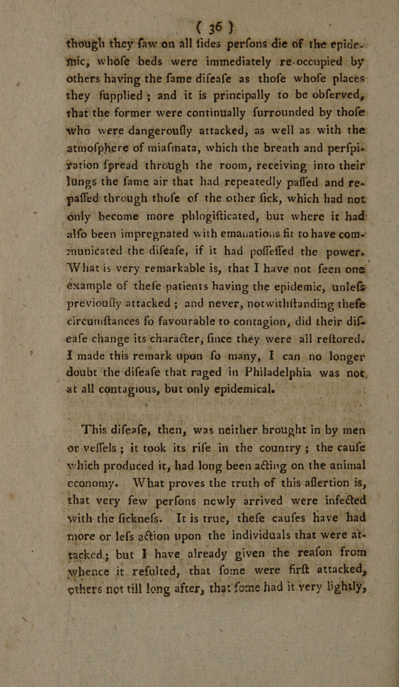 + : though they faw on all fides perfons die of the epide.. Mic, whofe ‘beds were immediately re-occupied by others having the fame difeafe as thofe whofe places: they fupplied ; and it is principally to be obferved, that the former were continually furrounded by thofe: who were dangeroufly attacked, as well as with the _atmofphere of miafmata, which the breath and perfpis fation fpread through the room, receiving into their lungs the fame air that had repeatedly pafled and re. paffed through thofe of the other fick, which had not only become more phlogifticated, but where it had alfo been impregnated with emauatioiis fit to have com- muniéated the diféafe, if it had poffeffed the power. What is very remarkable is, that I have not feen one éxample of thefe patients having the epidemic, unlefs previoufly attacked ; and never, notwithftanding thefe circumftances fo favourable to contagion, did their difs eafe change its character, fince they were all reftored. I made this remark upon fo many, I can no longer doubt the difeafe that raged in Philadelphia was not, at all contagious, but only epidemical. — This difeafe, then, was neither. brought in by men or veflels ; it took its rife in the country ; the caufe . which produced it, had long been acting on the animal economy. What proves the truth of this aflertion is, that very few perfons newly arrived were infected with the ficknefs. It is true, thefe caufes have had more or lefs ation upon the individuals that were at- tacked ; but F have ‘already given the reafon from whence | it refulted, that fome were firft attacked, others not till long after, that fome had it very lightly,