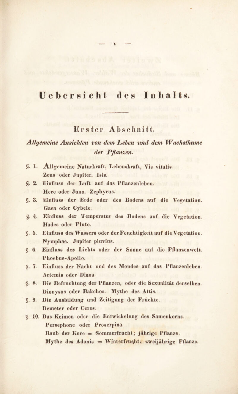 Ueber sicht des I n halt s. Erster Abschnitt. Allgemeine Ansichten von dem Lehen und dem Wachsthume der Pflanzen. §. 1. Allgemeine Naturkraft, Lebenskraft, Vis vitalis. Zeus oder Jupiter. Isis. §. 2. Einfluss der Luft auf das Pflanzenleben. Here oder Juno. Zephyrus. §. 3. Einfluss der Erde oder des Bodens auf die Vegetation. Gaea oder Cybele. §. 4. Einfluss der Temperatur des Bodens auf die Vegetation, Hades oder Pluto. §. 5. Einfluss des Wassers oder der Feuchtigkeit auf die Vegetation. Nymphae. Jupiter pluvius. §. 6. Einfluss des Lichts oder der Sonne auf die Pflanzenwelt. Phoebus-Apollo. §. 7. Einfluss der Nacht und des Mondes auf das Pflanzenleben. Artemis oder Diana. §. 8. Die Befruchtung der Pflanzen, oder die Sexualität derselben. Dionysos oder Bakchos. Mythe des Attis. §. 9, Die Ausbildung und Zeitigung der Früchte. Demeter oder Ceres. §. 10. Das Keimen oder die Entwickelung des Samenkorns. Persephone oder Proserpina. Raub der Kore = Sommerfrucht; jährige Pflanze, Mythe des Adonis = Winterfrucht; zweijährige Pflanze.