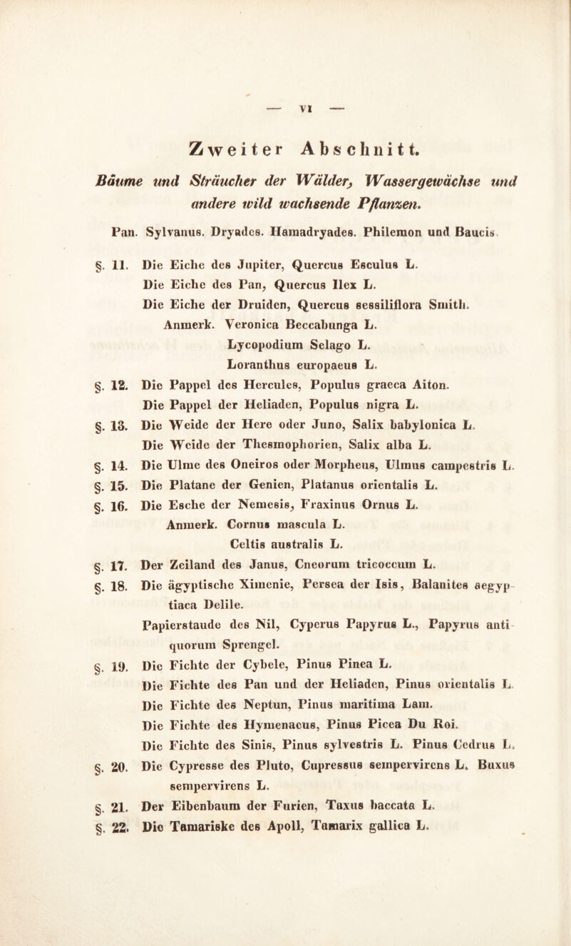 Zweiter Abschnitt. Bäume und Sträucher der Wälder, Wasser gewachte und andere wild wachsende Pflanzen. Pan. Sylvanus. Dryades. Hamadryades. Philemon und Baucis §. 11. Die Eiclie des Jupiter, Quercus Esculus L. Die Eiche des Pan, Quercus Ilex L. Die Eiche der Druiden, Quercus sessilillora Smith. Anmerk. Veronica Beccabunga L. Lycopodium Selago L. Lorantlius europaeus L. §. IS. Die Pappel des Hercules, Populus graeca Aiton. Die Pappel der Heliaden, Populus nigra U. §. 13. Die Weide der Here oder Juno, Salix babylonica L. Die Weide der Thesmophorien, Salix alba L. §. 14. Die Ulme des Oneiros oder Morpheus, Ulmus cainpestris L. §. 15. Die Platane der Genien, Fiatanus orientalis L. §. 16. Die Esche der Nemesis, Fraxinus Ornus L. Anmerk. Cornu» mascula L. Celtis australis L. §. 17. Der Zeiland des Janus, Cneorum tricoccum L. §. 18. Die ägyptische Ximenie, Persea der Isis, Balanites aegyp tiaca Delile. Papierstaude des Nil, Cyperus Papyrus L., Papyrus anti quorum Sprengel. 19. Die Fichte der Cybele, Pinus Pinea L. Die Fichte des Pan und der Heliaden, Pinus orientalis L Die Fichte des Neptun, Pinus maritima Lain. Die Fichte des Hymenacus, Pinus Picea Du Roi. Die Fichte des Sinis, Pinus sylvestris L. Pinus Cedrus L. 20. Die Cypresse des Pluto, Cupressus seinpervircns L, Buxus sempervirens L. §. 21. Der Eibenbaum der Furien, Taxus baccata L, §. 22. Die Tamariske des Apoll, Tamarix gallica L.