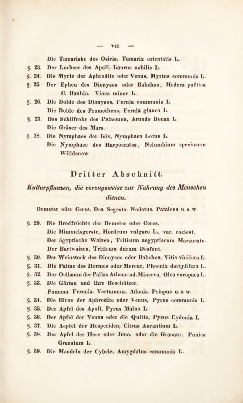 Die Tamariske des Osiris, Tamarix orientalis L §. 23. Der Lorbeer des Apoll, Laurus nobilis L. §. 24. Die Myrte der Aphrodite oder Venus, Myrtus communis L. §. 25. Der Epheu des Dionysos oder Bakchos, Hedera poetiea C. Bauhin. Vinca minor L. §. 26. Die Dolde des Dionysos, Ferula communis L. Die Dolde des Prometheus, Ferula glauca L. §. 27. Das Schilfrohr des Palaemon, Arundo Donax L. Die Gräser des Mars. § 28. Die Nymphaee der Isis, Nymphaca Lotus L. Die Nymphaee des Harpocrates, Nelumbium speciosum Willdenow. Dritter Abschnitt. Kulturpflanzen■, die vorzugsweise zur Nahrung des Menschen dienen. Demeter oder Ceres. Dea Segesta. Nodatus. Patalena u. s.w. §. 29. Die Brodfrüchte der Demeter oder Ceres. Die Himmelsgerste, Hordeum vulgare L., var. coelest. Der ägyptische Waizen, Triticum aegyptiacum Mazzucato. Der Bartwaizen, Triticum durum Desfont. §. 30. Der Weinstock des Dionysos oder Bakchos, Vitis vinifera L. §. 31. Die Palme des Hermes oder Mercur, Phoenix dactylifera L. §. 32. Der Oelbaum der Pallas Athene od. Minerva, OleaeuropaeaL. §. 33. Die Gärten und ihre Beschützer. Pomona. Feronia. Vertumnus. Adonis. Priapus u. s. w. §. 34. Die Birne der Aphrodite oder Venus, Pyrus communis L §. 35. Der Apfel des Apoll, Pyrus Malus L. §. 36. Der Apfel der Venus oder die Quitte, Pyrus Cydonia L. §. 37. Die Aepfel der Hesperiden, Citrus Aurantium L. §. 38. Der Apfel der Here oder Juno, oder die Granate, Punica Granatum L. §< 39. Die Mandeln der Cybele, Amygdalus communis L.