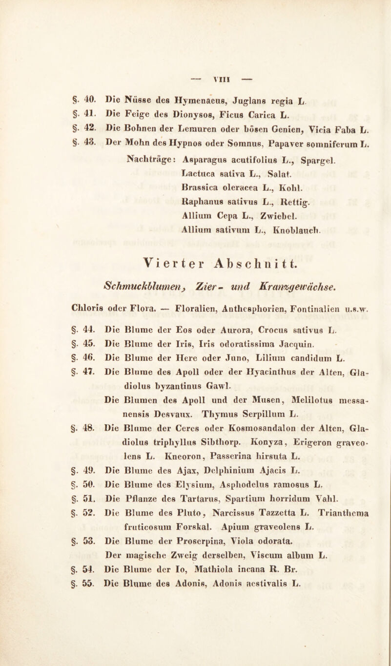 §• 40. Die Nüsse des Hymenaeus, Juglans regia L §. 41. Die Feige des Dionysos, Ficus Carica L. §. 42. Die Bohnen der Lemuren oder bösen Genien, Vieia Faha L. §. 43. Der Mohn des Hypnos oder Somnus, Papaver somniferum L. Nachträge: Asparagus acutifolius L., Spargel. Lactuca sativa L., Salat. Brassica oleracea L., Kohl. Raplianus sativus L., Rettig. Allium Cepa L., Zwiebel. Allium sativum L., Knoblauch. Vierter Abschnitt. Schmnckblumen; Zier- und Kran%gewächse. Chloris oder Flora. — Floralien, Anthcsphorien, Fontinalien u.s.w. §. 44. D ie Blume der Eos oder Aurora, Crocus sativus L. §. 45. Die Blume der Iris, Iris odoratissima Jacquin. §. 46. D ie Blume der Here oder Juno, Lilium candidum L. §. 47. Die Blume des Apoll oder der Hyacinthus der Alten, Gla- diolus byzantinus Gawl. Die Blumen des Apoll und der Musen, Melilotus messa- nensis Desvaux. Thymus Serpillum L. §. 48. Die Blume der Ceres oder Kosmosandalon der Alten, Gla~ diolus triphyllus Sibthorp. Konyza, Erigeron graveo- lens L. Kneoron, Passerina hirsuta L. §. 49. Die Blume des Aj ax, Delphinium Ajacis L. §. 50. Die Blume des Elysium, Aspliodelus ramosus L. §. 51. Die Pflanze des Tartarus, Spartium horridum Yahl. §. 52. D ie Blume des Pluto, Narcissus Tazzetta L. Trianthema fruticosum Forskal. Apiurn graveolens L. §. 53. Die Blume der Proserpina, Viola odorata. Der magische Zweig derselben, Viscum album L. §. 54. Die Blume der Io, Mathiola incana R. Br. §. 55. Die Blume des Adonis, Adonis aestivalis L.
