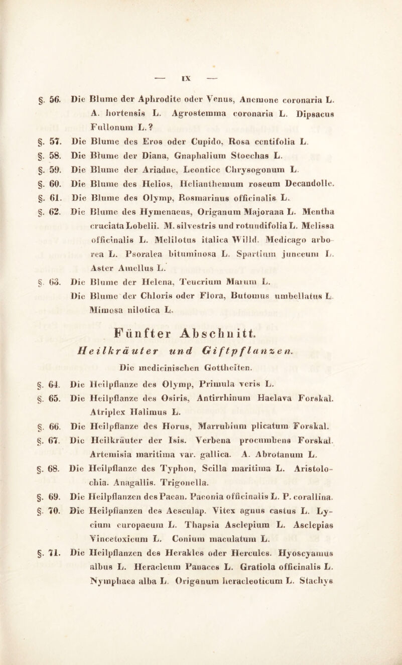 §. 56. Die Blume der Aphrodite oder Venus, Anemone coronaria L- A. hortensis L. Agrostemma eoronaria L. Dipsacus Fullonum L. ? §. 5t. Die Blume des Eros oder Cupido, Rosa centifoiia L, §. 58. Die Blume der Diana, Gnaplialium Stoechas L. §. 59. Die Blume der Ariadne, Leontice Chrysogonum L. §. 60. Die Blume des Helios, Helianthemum roseum Decandolle. §. 61. D ie Blume des Olymp, Rosmarinus officinalis L. §. 62 D ic Blume des Hymenaeus, Origanum Majoraaa L. Mentha crueiataLobelii. M. silvestris und rotundifoliaL. Melissa olfieinalis L. Melilotus italica Willd. Medicago arbo rea L. Psoralea bituminosa L. Spartium junceum L. Aster Amellus L. §, 03. Die Blume der Helena, Teucrium Mai um L. Die Blume der Chloris oder Flora, Butomus umbellatus L Miinosa nilotiea L. Fünfter A b s e h n i 11, Heilkräuter und Giftpflanzen. Die medicinischen Gottheiten. §. 64. D ie II eilpflanze des Olymp, Primula veris L. §. 65. Die Heilpflanze des Osiris, Antirrliinum Haelava Forsltai. Atriplex Halimus L. §. 66. Die Heilpflanze des Horus, Marrubium plicatum Forskal. §. 6t. Die Heilkräuter der Isis. Verbena procumbens Forskal. Artemisia maritima var. gallica. A. Abrotanum L. §. 68. Die Heilpflanze des Typhon, Scilla maritima L. Aristolo- chia. Anagallis. Trigonella. §. 09. D ie Heilpflanzen desFaean. Paeonia officinalis L. P. corallina. §. tO. Die Heilpflanzen des Aesculap. Vitex agnus castus L. Ly- cium europaeum L. Thapsia Asclepium L. Asclepias Yincetoxieuni L. Conium maculatum L. §. tl. Die Heilpflanzen des Herakles oder Hercules. Hyoscyamus albus L. Heracleuin Panaces L. Gratiola officinalis L. Nymphaea alba L. Origanum heraeleoticum L. Stachys