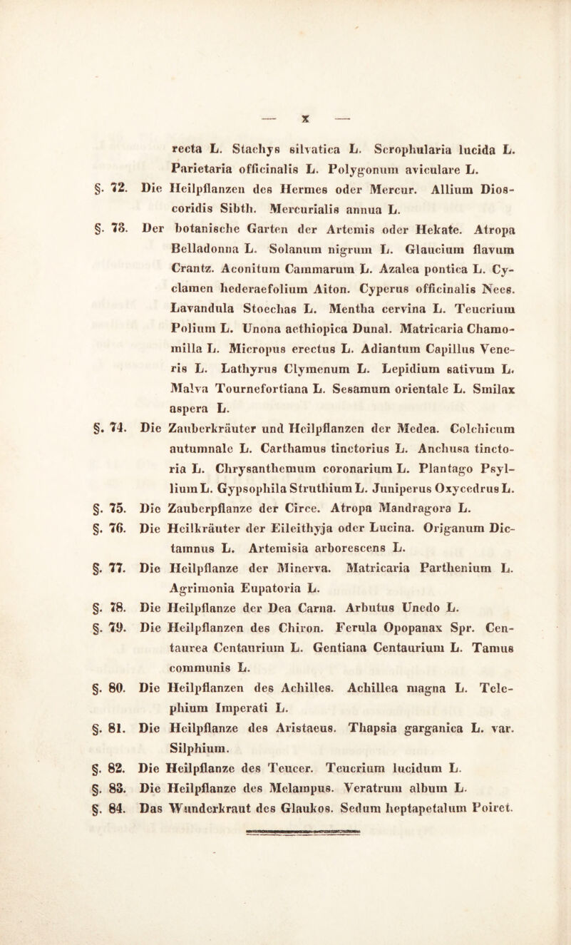 recta L. Stachys silvatica L. Scropliularia lucida L. Parietaria offieinalis L. Poljgonmn aviculare L. §• 72. Die Ileilpilanzen des Hermes oder Mercur. Allium Dios- coridis Sibth. Mercurialis annua L. §. 73. Der botanische Garten der Artemis oder Hekate. Atropa Belladonna L. Solanum nigrum L. Glaucium flavum Crantz. Aconitum Cainmarum G. Azalea pontica L. Cy- clamen hederaefolium Aiton. Cyperus ofiicinalis Nees. Lavandula Stoeclias L. Mentha cervina L. Teucriuin Polium L. Unona aethiopica Dunal. Matricaria Chamo- milla L. Micropus erectus L. Adiantum Capillus Vene- ris L. Lathyrus Clymenum L. Lepidium sativum L« Malva Tournefortiana L. Sesamum orientale L. Smilax aspera L. §. 74. Die Zauberkräuter und Heilpflanzen der Medea. Colchicum autumnale L. Carthamus tinctorius L. Anchusa tincto- ria G. Chrysanthemum coronarium L. Plantago Psyl- lium L. Gypsophila StruthiumL. Juniperus OxycedrusL. §. 75. Die Zauberpflanze der Circe. Atropa Mandragora L. §. 76. Die Heilkräuter der Eileithyja oder Lucina. Origanum Dic- tainnus L. Artemisia arborescens L. §. 77. Die Heilpflanze der Minerva. Matricaria Parthenium L. Agrimonia Eupatoria L. §. 78. Die Heilpflanze der Dea Carna. Arbutus Unedo L. §. 79. Die Heilpflanzen des Chiron. Ferula Opopanax Spr. Cen- taurea Centauriuin L. Gentiana Centaurium L. Tamus communis L. §. 80. Die Heilpflanzen des Achilles. Achillea magna L. Tele- phium Imperati L. §. 81. Die Heilpflanze des Aristaeus. Thapsia garganica L. var. Silphium. §. 82. Die Heilpflanze des Teurer. Teucrium lucidum L. §. 83. Die Heilpflanze des Melampus. Veratrum album L. §. 84. Das Wunderkraut des Glaukos. Sedum lieptapetalum Poiret.