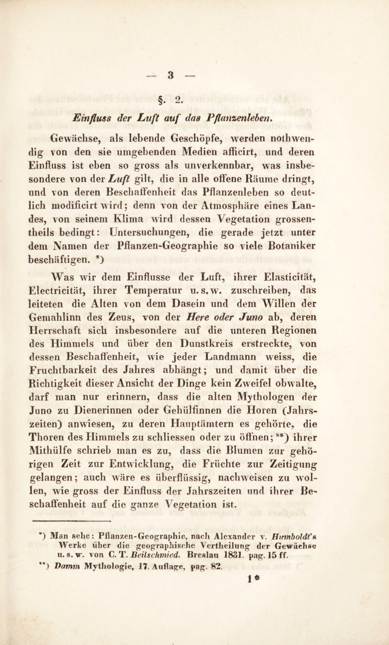 §. 2. Einfluss der Luft auf das Pflanzenleben. Gewächse, als lebende Geschöpfe, werden nothwen- dig von den sie umgebenden Medien afficirt, und deren Einfluss ist eben so gross als unverkennbar, was insbe- sondere von der Luft gilt, die in alle offene Räume dringt, und von deren Beschaffenheit das Pflanzenleben so deut- lich modificirt wird; denn von der Atmosphäre eines Lan- des, von seinem Klima wird dessen Vegetation grossen- theils bedingt: Untersuchungen, die gerade jetzt unter dem Namen der Pflanzen-Geographie so viele Botaniker beschäftigen. *) Was wir dem Einflüsse der Luft, ihrer Elasticität, Electricität, ihrer Temperatur u. s.w. zuschreiben, das leiteten die Alten von dem Dasein und dem Willen der Gemahlinn des Zeus, von der Here oder Juno ab, deren Herrschaft sich insbesondere auf die unteren Regionen des Himmels und über den Dunstkreis erstreckte, von dessen Beschaffenheit, wie jeder Landmann weiss, die Fruchtbarkeit des Jahres abhängt; und damit über die Richtigkeit dieser Ansicht der Dinge kein Zweifel obw alte, darf man nur erinnern, dass die alten Mythologen der Juno zu Dienerinnen oder Gehülfinnen die Horen (Jahrs- zeiten) anwiesen, zu deren Hauptämtern es gehörte, die Thoren des Himmels zu schliessen oder zu öffnen ;**) ihrer Mithülfe schrieb man es zu, dass die Blumen zur gehö- rigen Zeit zur Entwicklung, die Früchte zur Zeitigung gelangen; auch wäre es überflüssig, nachweisen zu wol- len, wie gross der Einfluss der Jahrszeiten und ihrer Be- schaffenheit auf die ganze Vegetation ist. ) Man sehe: Pflanzen-Geographie, nacli Alexander v. HwnboldVa. Werke über die geographische Vertlieilung der Gewächse u. s.w. von C. T .Beilschmied. Breslau 1831. pag. 15 ff. ** ) Damm. Mythologie, 17. Auflage, pag. 82. i*