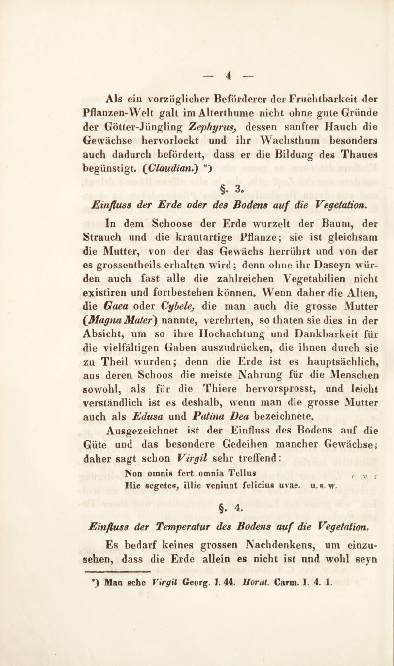 Als ein vorzüglicher Beförderer der Fruchtbarkeit der Pflanzen-Welt galt im Alterthume nicht ohne gute Gründe der Götter-Jüngling ZephyruSj dessen sanfter Hauch die Gewächse hervorlockt und ihr Wachsthum besonders auch dadurch befördert, dass er die Bildung des Thaues begünstigt. (Claudian.) *) §. 3. Einfluss der Erde oder des Bodens auf die Vegetation. In dem Schoose der Erde wurzelt der Baum, der Strauch und die kraulartige Pflanze; sie ist gleichsam die Mutter, von der das Gewächs herrührt und von der es grossentheils erhalten wird; denn ohne ihr Daseyn wür- den auch fast alle die zahlreichen Yegetabilien nicht existiren und fortbestehen können. Wenn daher die Alten, die Gaea oder Cybehj die man auch die grosse Mutter (Magna Mater) nannte, verehrten, so thaten sie dies in der Absicht, um so ihre Hochachtung und Dankbarkeit für die vielfältigen Gaben auszudriicken, die ihnen durch sie zu Theil wurden; denn die Erde ist es hauptsächlich, aus deren Schoos die meiste Nahrung für die Menschen sowohl, als für die Thiere hervorsprosst, und leicht verständlich ist es deshalb, wenn man die grosse Mutter auch als Edusa und Patina Dea bezeichnete. Ausgezeichnet ist der Einfluss des Bodens auf die Güte und das besondere Gedeihen mancher Gewächse; daher sagt schon Virgil sehr treffend: Non omnis fert omnia Tellus f f Hic scgetes, illic veniunt felicius uvae. u, s. w. §♦ 4. Einfluss der Temperatur des Bodens auf die Vegetation. Es bedarf keines grossen Nachdenkens, um einzu- sehen, dass die Erde allein es nicht ist und wohl seyn *) Man sehe Virgil Georg, f. 44. Borat. Carm. I. 4. 1.