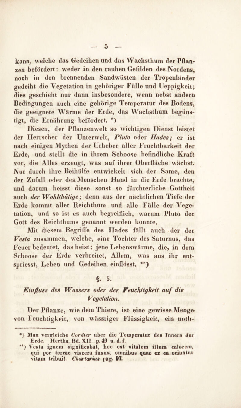 kann, welche das Gedeihen und das Wachsthum der Pflan- zen befördert: w eder in den rauhen Gefilden des Nordens, noch in den brennenden Sandwüsten der Tropenländer gedeiht die Vegetation in gehöriger Fülle und Ueppigkeit; dies geschieht nur dann insbesondere, wenn nebst andern Bedingungen auch eine gehörige Temperatur des Bodens, die geeignete Wärme der Erde, das Wachsthum begüns- tigt, die Ernährung befördert. *) Diesen, der Pflanzenwelt so wichtigen Dienst leistet der Herrscher der Unterwelt, Pluto oder Hades; er ist nach einigen Mythen der Urheber aller Fruchtbarkeit der Erde, und stellt die in ihrem Schoose befindliche Kraft vor, die Alles erzeugt, was auf ihrer Oberfläche wächst. Nur durch ihre Beihülfe entwickelt sich der Same, den der Zufall oder des Menschen Hand in die Erde brachte, und darum heisst diese sonst so fürchterliche Gottheit auch der Wohlthätige; denn aus der nächtlichen Tiefe der Erde kommt aller Reichthum und alle Fülle der Vege- tation, und so ist es auch begreiflich, warum Pluto der Gott des Reichthums genannt werden konnte. Mit diesem Begriffe des Hades fällt auch der der Vesta zusammen, welche, eine Tochter des Saturnus, das Feuer bedeutet, dasheist: jene Lebensw ärme, die, in dem Schoose der Erde verbreitet, Allem, was aus ihr ent- spriesst, Leben und Gedeihen einflösst, **) §. 5. Einfluss des Wassers oder der Feuchtigkeit auf die Vegetation. Der Pflanze, wie dem Thiere, ist eine gewisse Menge von Feuchtigkeit, von wässriger Flüssigkeit, ein noth- *) Man vergleiche Cordier über die Temperatur des Innern der Erde. Hertha Bd. XII. p. 49 u. d. f. **) Vesta ignem significabat, hoc est vitalem illum calorern, qui per terrae viscera fusus, omnibus quae ca. oriuotur vitam tribuit. Chartarwt pag. 91