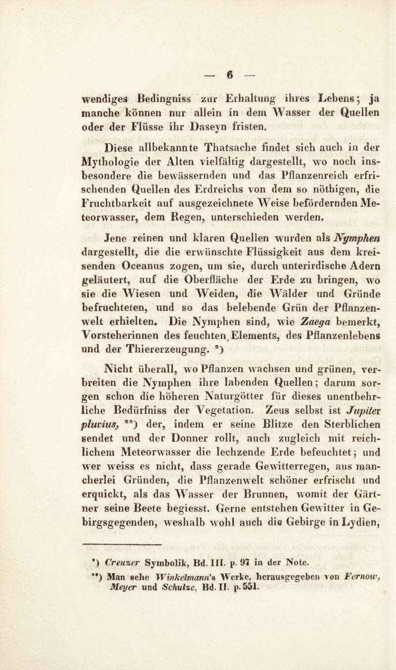 ß wendiges Bedingniss zur Erhaltung ihres Lebens; ja manche können nur allein in dem Wasser der Quellen oder der Flüsse ihr Daseyn fristen. Diese allbekannte Thatsache findet sich auch in der Mythologie der Alten vielfältig dargestellt, wo noch ins- besondere die bewässernden und das Pflanzenreich erfri- schenden Quellen des Erdreichs von dem so nöthigen, die Fruchtbarkeit auf ausgezeichnete Weise befördernden Me- teorwasser, dem Regen, unterschieden werden* Jene reinen und klaren Quellen wurden als Nymphen dargestellt, die die erwünschte Flüssigkeit aus dem krei- senden Oceanus zogen, um sie, durch unterirdische Adern geläutert, auf die Oberfläche der Erde zu bringen, wo sie die Wiesen und Weiden, die Wälder und Gründe befruchteten, und so das belebende Grün der Pflanzen- welt erhielten* Die Nymphen sind, wie Zaega bemerkt, Vorsteherinnen des feuchten Elements, des Pflanzenlebens und der Thiererzeugung. *) Nicht überall, wo Pflanzen wachsen und grünen, ver- breiten die Nymphen ihre labenden Quellen; darum sor- gen schon die höheren Naturgötter für dieses unentbehr- liche Bediirfniss der Vegetation. Zeus selbst ist Jupitex pluviuSj **) der, indem er seine Blitze den Sterblichen sendet und der Donner rollt, auch zugleich mit reich- lichem Meteorwasser die lechzende Erde befeuchtet; und wer weiss es nicht, dass gerade Gewitterregen, aus man- cherlei Gründen, die Pflanzenwelt schöner erfrischt und erquickt, als das Wasser der Brunnen, womit der Gärt- ner seine Beete begiesst. Gerne entstehen Gewitter in Ge- birgsgegenden, weshalb wohl auch die Gebirge in Lydien, *) Creuzer Symbolik, Bd. III. p. 91 in der Note. **) Man sehe WinkeUnamCs Werke, herausgegeben von Fernow, Meyer und Schulze. Bd.II. p. 551.