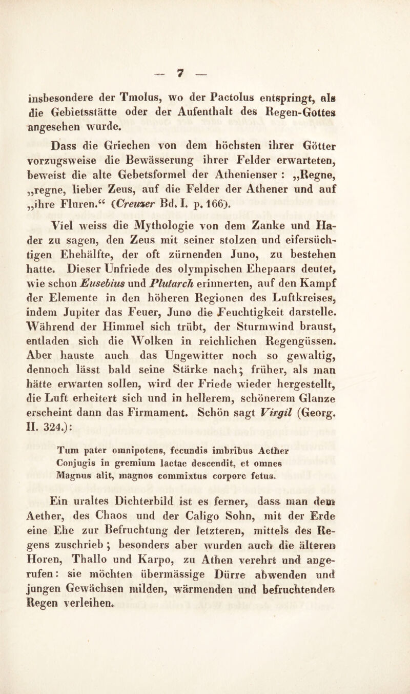 insbesondere der Tmolus, wo der Pactolus entspringt, als die Gebietsstätte oder der Aufenthalt des Regen-Gottes angesehen wurde. Dass die Griechen von dem höchsten ihrer Götter vorzugsweise die Bewässerung ihrer Felder erwarteten, beweist die alte Gebetsformel der Athenienser : „Regne, „regne, lieber Zeus, auf die Felder der Athener und auf „ihre Fluren.“ iCremer Bd. I. p. 166). Viel weiss die Mythologie von dem Zanke und Ha- der zu sagen, den Zeus mit seiner stolzen und eifersüch- tigen Ehehälfte, der oft zürnenden Juno, zu bestehen hatte. Dieser Unfriede des olympischen Ehepaars deutet, wie schon Eusebius und Plutarch erinnerten, auf den Kampf der Elemente in den höheren Regionen des Luftkreises, indem Jupiter das Feuer, Juno die Feuchtigkeit darstelle. Während der Himmel sich trübt, der Sturmwind braust, entladen sich die Wolken in reichlichen Regengüssen. Aber hauste auch das Ungewitter noch so gewaltig, dennoch lässt bald seine Stärke nach; früher, als man hätte erwarten sollen, wird der Friede wieder hergestellt, die Luft erheitert sich und in hellerem, schönerem Glanze erscheint dann das Firmament. Schön sagt Virgil (Georg. II. 324.): Tum pater omnipotens, fecundis imbribus Aether Corijugis in gremium lactae descendit, et omnes Magnus alit, magnos commixtus corpore fetus. Ein uraltes Dichterbild ist es ferner, dass man dem Aether, des Chaos und der Caligo Sohn, mit der Erde eine Ehe zur Befruchtung der letzteren, mittels des Re- gens zuschrieb ; besonders aber wurden auch die älteren Horen, Thallo und Karpo, zu Athen verehrt und ange- rufen : sie möchten übermässige Dürre abwenden und jungen Gewächsen milden, wärmenden und befruchtenden Regen verleihen.