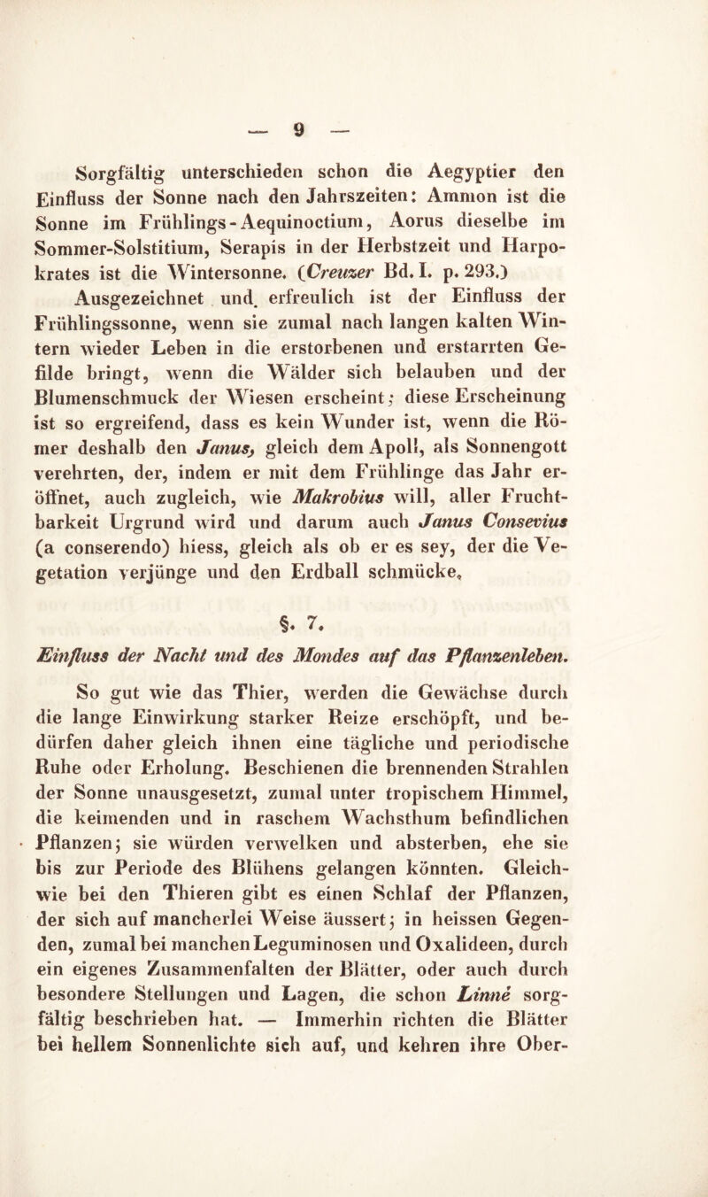 Sorgfältig unterschieden schon die Aegyptier den Einfluss der Sonne nach den Jahrszeiten: Ammon ist die Sonne im Frühlings-Aequinoctium, Aorus dieselbe im Sommer-Solstitium, Serapis in der Herbstzeit und Harpo- krates ist die Wintersonne. (Creuzer Bd. L p. 293.) Ausgezeichnet und. erfreulich ist der Einfluss der Frühlingssonne, wenn sie zumal nach langen kalten Win- tern wieder Leben in die erstorbenen und erstarrten Ge- filde bringt, wenn die Wälder sich belauben und der Blumenschmuck der Wiesen erscheint; diese Erscheinung ist so ergreifend, dass es kein Wunder ist, wenn die Rö- mer deshalb den Janusj gleich dem Apoll, als Sonnengott verehrten, der, indem er mit dem Frühlinge das Jahr er- öffnet, auch zugleich, wie Makrobius will, aller Frucht- barkeit Urgrund wird und darum auch Janus Consevius (a conserendo) hiess, gleich als ob er es sey, der die Ve- getation verjünge und den Erdball schmücke, §♦ 1. Einfluss der Nacht und des Mondes auf das Pflanzenleben. So gut wie das Thier, werden die Gewächse durch die lange Einwirkung starker Reize erschöpft, und be- dürfen daher gleich ihnen eine tägliche und periodische Ruhe oder Erholung. Beschienen die brennenden Strahlen der Sonne unausgesetzt, zumal unter tropischem Himmel, die keimenden und in raschem Wachsthum befindlichen • Pflanzen; sie würden verwelken und absterben, ehe sie bis zur Periode des Blühens gelangen könnten. Gleich- wie bei den Thieren gibt es einen Schlaf der Pflanzen, der sich auf mancherlei Weise äussert; in heissen Gegen- den, zumal bei manchen Leguminosen und Oxalideen, durch ein eigenes Zusammenfalten der Blätter, oder auch durch besondere Stellungen und Lagen, die schon Linne sorg- fältig beschrieben hat. — Immerhin richten die Blätter bei hellem Sonnenlichte sich auf, und kehren ihre Ober-