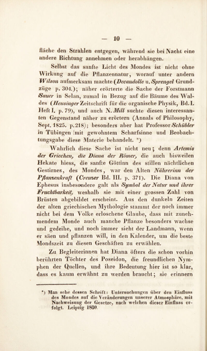 fläche den Strahlen entgegen, während sie bei Nacht eine andere Richtung annehmen oder herabhängen. Selbst das sanfte Licht des Mondes ist nicht ohne Wirkung auf die Pflanzennatur, worauf unter andern Wilson aufmerksam machte (Decandolle u. Sprengel Grund- ziige p. 304.); näher erörterte die Sache der Forstmann Sauer in Selan, zumal in Bezug auf die Bäume des Wal- des (Heusinger Zeitschrift für die organische Physik, Bd.I. Heftl. p. 79), und auch N.Mill suchte diesen interessan- ten Gegenstand näher zu erörtern (Annals of Philosophy, Sept. 1825. p.218); besonders aber hat ProfessorSchübler in Tübingen fmit gewohntem Scharfsinne und Beobach- tungsgabe diese Materie behandelt. *) Wahrlich diese Sache ist nicht neu j denn Artemis der Griechen, die Diana der Römern die auch bisweilen Hekate hiess, die sanfte Göttinn des stillen nächtlichen Gestirnes, des Mondes, war den Alten Nährerinn der Pflanzenkraft (Creuzer Bd. III. p. 371). Die Diana von Ephesus insbesondere galt als Symbol der Natur und ihrer Fruchtbarkeit, weshalb sie mit einer grossen Zahl von Brüsten abgebildet erscheint. Aus den dunkeln Zeiten der alten griechischen Mythologie stammt der noch immer nicht bei dem Volke erloschene Glaube, dass mit zuneh- mendem Monde auch manche Pflanze besonders wachse und gedeihe, und noch immer sieht der Landmann, wenn er säen und pflanzen will, in den Kalender, um die beste Mondszeit zu diesen Geschäften zu erwählen. Zu Begleiterinnen hat Diana öfters die schon vorhin berührten Töchter des Poseidon, die freundlichen Nym- phen der Quellen, und ihre Bedeutung hier ist so klar, dass es kaum erwähnt zu werden braucht; sie erinnern *) Man sehe dessen Schrift: Untersuchungen über den Einfluss des Mondes auf die Veränderungen unserer Atmosphäre, mit Nachweisung der Gesetze, nach welchen dieser Einfluss er- folgt. Leipzig 1830