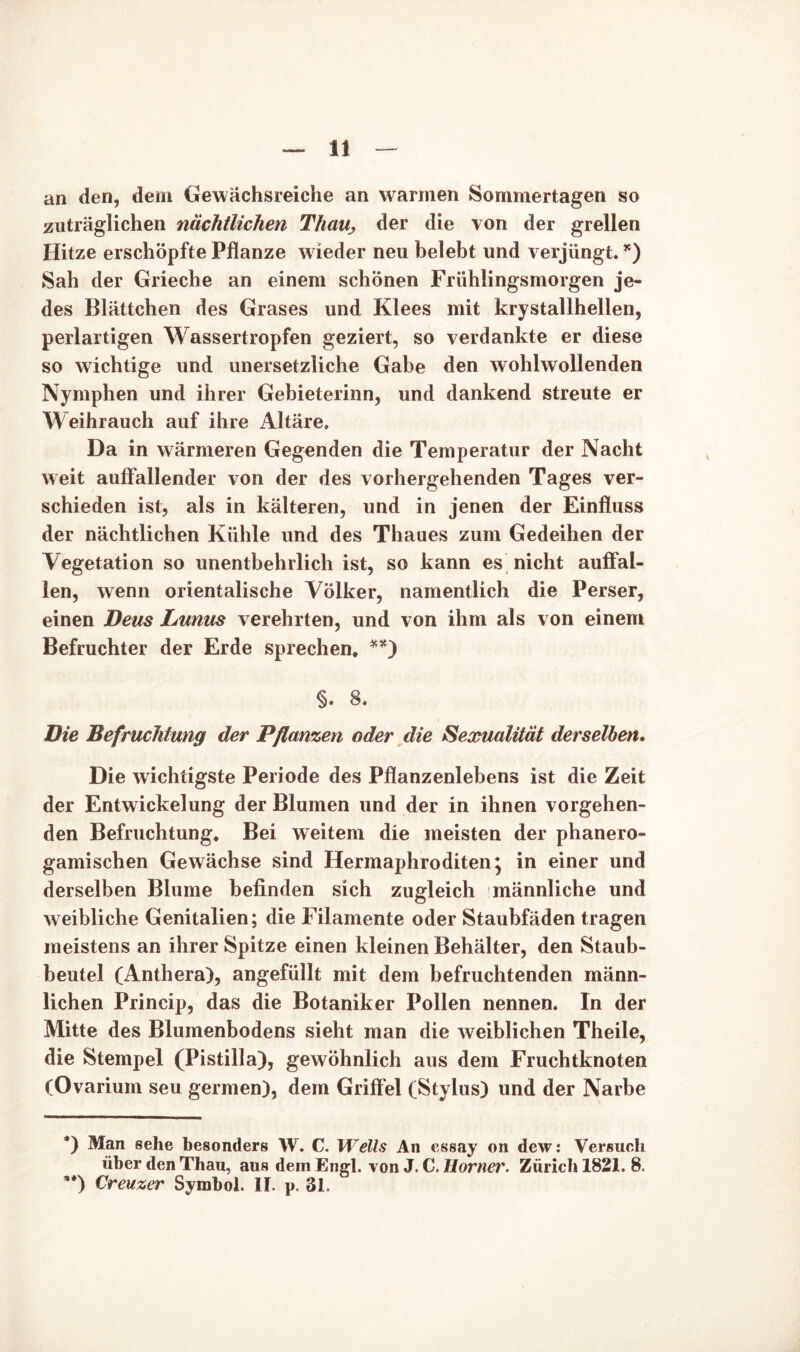 an den, dem Gewächsreiche an warmen Sommertagen so zuträglichen nächtlichen ThaUj der die von der grellen Hitze erschöpfte Pflanze w ieder neu belebt und verjüngt. *) Sah der Grieche an einem schönen Friihlingsmorgen je- des Blättchen des Grases und Klees mit krystallhellen, perlartigen Wassertropfen geziert, so verdankte er diese so wichtige und unersetzliche Gabe den wohlwollenden Nymphen und ihrer Gebieterinn, und dankend streute er Weihrauch auf ihre Altäre, Da in wärmeren Gegenden die Temperatur der Nacht weit auffallender von der des vorhergehenden Tages ver- schieden ist, als in kälteren, und in jenen der Einfluss der nächtlichen Kühle und des Thaues zum Gedeihen der Vegetation so unentbehrlich ist, so kann es nicht auffal- len, wenn orientalische Völker, namentlich die Perser, einen Deus Lumis verehrten, und von ihm als von einem Befruchter der Erde sprechen. **) §. 8. Die Befruchtung der Pflanzen oder die Sexualität derselben. Die wichtigste Periode des Pflanzenlebens ist die Zeit der Entwickelung der Blumen und der in ihnen vorgehen- den Befruchtung. Bei weitem die meisten der phanero- gamischen Gewächse sind Hermaphroditen; in einer und derselben Blume befinden sich zugleich männliche und weibliche Genitalien; die Filamente oder Staubfäden tragen meistens an ihrer Spitze einen kleinen Behälter, den Staub- beutel (Anthera), angefüllt mit dem befruchtenden männ- lichen Princip, das die Botaniker Pollen nennen. In der Mitte des Blumenbodens sieht man die weiblichen Theile, die Stempel (Pistilla), gewöhnlich aus dem Fruchtknoten (Ovarium seu germen), dem Griffel (Stylus) und der Narbe *) Man sehe besonders W. C. Wells An essay on dew: Versuch über den Thau, aus dem Engl, von J. C. Horner. Zürich 1821. 8. **) Creuzer Symbol. II. p. 31.