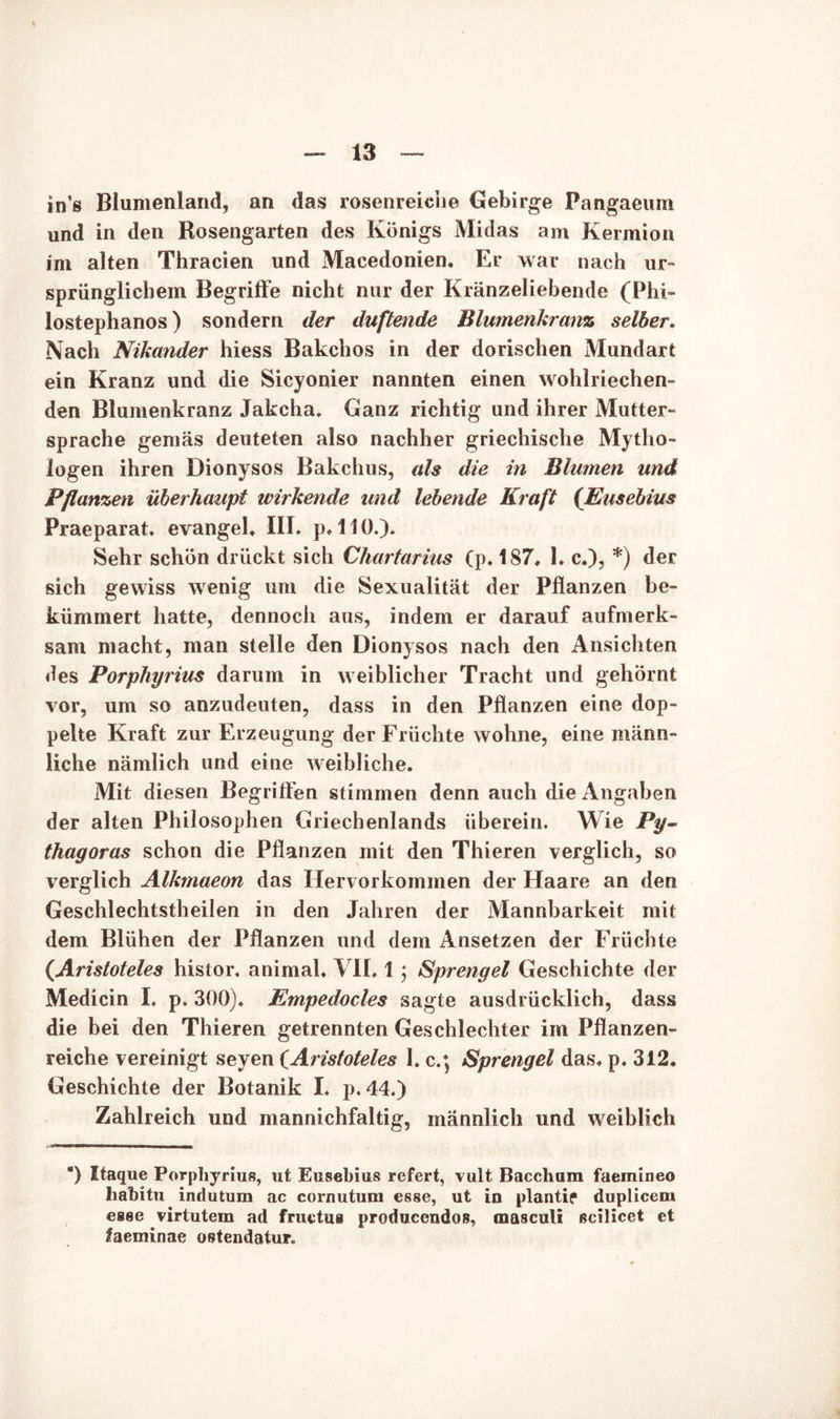 in’s Blumenland, an das rosenreiche Gebirge Pangaeum und in den Rosengarten des Königs Midas am Kermion im alten Thracien und Macedonien. Er war nach ur- sprünglichem Begriffe nicht nur der Kränzeliebende (Phi- lostephanos) sondern der duftende Blumenkranz selber. Nach Nikander hiess Bakchos in der dorischen Mundart ein Kranz und die Sicyonier nannten einen wohlriechen- den Blumenkranz Jakcha. Ganz richtig und ihrer Mutter- sprache gemäs deuteten also nachher griechische Mytho- logen ihren Dionysos Bakchus, als die in Blumen und Pflanzen überhaupt wirkende und lebende Kraft (Eusebius Praeparat. evangeh III. p. 110.). Sehr schön drückt sich Chartarius (p. 187, L c.), *) der sich gewiss wenig um die Sexualität der Pflanzen be- kümmert hatte, dennoch aus, indem er darauf aufmerk- sam macht, man stelle den Dionysos nach den Ansichten des Porphyrius darum in weiblicher Tracht und gehörnt vor, um so anzudeuten, dass in den Pflanzen eine dop- pelte Kraft zur Erzeugung der Früchte wohne, eine männ- liche nämlich und eine weibliche. Mit diesen Begriffen stimmen denn auch die Angaben der alten Philosophen Griechenlands überein. Wie Py- thagoras schon die Pflanzen mit den Thieren verglich, so verglich Alkmaeon das Hervorkommen der Haare an den Geschlechtstheilen in den Jahren der Mannbarkeit mit dem Blühen der Pflanzen und dem Ansetzen der Früchte (.Aristoteles histor. animal. VII. 1; Sprengel Geschichte der Medicin I. p. 300). Empedocles sagte ausdrücklich, dass die bei den Thieren getrennten Geschlechter im Pflanzen- reiche vereinigt seyen (Aristoteles 1. c.; Sprengel das. p. 312. Geschichte der Botanik I. p.44.) Zahlreich und mannichfaltig, männlich und weiblich ) Itaque Porphyrius, ut Eusebius refert, vult Bacchum faemineo hahitu indutum ac cornutum esse, ut in plantif duplicem eeee virtutem ad fructua produccndos, masculi ßcilicet et faeminae ostendatur.