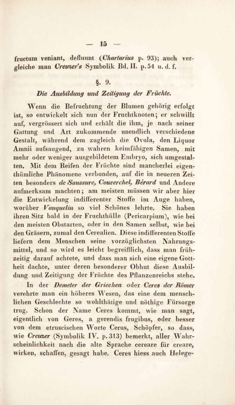 fructum veniant, defluunt {Chartarim p. 93); auch ver- gleiche man Creuzers Symbolik Bd, IL p,54 u, d. f. §. 9- Die Ausbildung und Zeitigung der Früchte. Wenn die Befruchtung der Blumen gehörig erfolgt ist, so entwickelt sich nun der Fruchtknoten; er schwillt auf, vergrössert sich und erhält die ihm, je nach seiner Gattung und Art zukommende unendlich verschiedene Gestalt, während dem zugleich die Ovula, den Liquor Amnii aufsaugend, zu wahren keimfähigen Samen, mit mehr oder weniger ausgebildetem Embryo, sich umgestal- ten, Mit dem Reifen der Früchte sind mancherlei eigen- thümliche Phänomene verbunden, auf die in neueren Zei- ten besonders de Saussure, Comerchel-, Berard und Andere aufmerksam machten; am meisten müssen wir aber hier die Entwickelung indifferenter Stoffe im Auge haben, worüber Vauquelin so viel Schönes lehrte. Sie haben ihren Sitz bald in der Fruchthülle (Pericarpium), wie bei den meisten Obstarten, oder in den Samen selbst, wie bei den Gräsern, zumal den Cerealien, Diese indifferenten Stoffe liefern dem Menschen seine vorzüglichsten Nahrungs- mittel, und so wird es leicht begreifllich, dass man früh- zeitig darauf achtete, und dass man sich eine eigene Gott- heit dachte, unter deren besonderer Obhut diese Ausbil- dung und Zeitigung der Früchte des Pflanzenreichs stehe. In der Demeter der Griechen oder Ceres der Römer verehrte man ein höheres Wesen, das eine dem mensch- lichen Geschlechte so wohlthätige und nöthige Fürsorge trug. Schon der Name Ceres kommt, wie man sagt, eigentlich von Geres, a gerendis frugibus, oder besser von dem etruscischen Worte Cerus, Schöpfer, so dass, wie Creuzer (Symbolik IV. p,313) bemerkt, aller Wahr- scheinlichkeit nach die alte Sprache cereare für creare, wirken, schaffen, gesagt habe, Ceres hiess auch Helege-