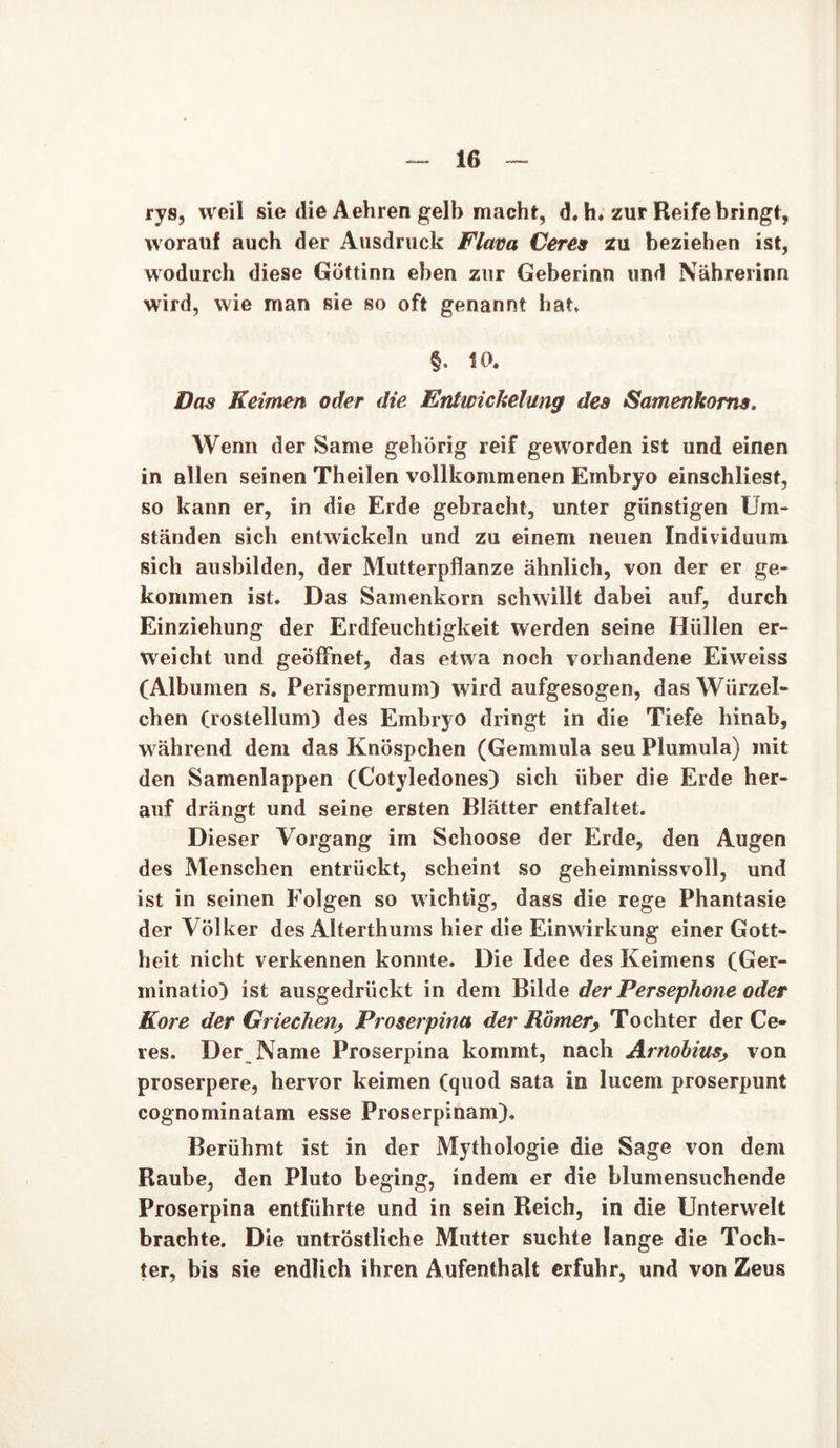 rys, weil sie die Aehren gelb macht, d. h. zur Reife bringt, worauf auch der Ausdruck Flava Ceres zu beziehen ist, wodurch diese Göttinn eben zur Geberinn und Nährerinn wird, wie man sie so oft genannt hat, §. Uh Das Keimen oder die Entwickelung des Samenkorns. Wenn der Same gehörig reif geworden ist und einen in allen seinen Theilen vollkommenen Embryo einschliest, so kann er, in die Erde gebracht, unter günstigen Um- ständen sich entwickeln und zu einem neuen Individuum sich ausbilden, der Mutterpflanze ähnlich, von der er ge- kommen ist. Das Samenkorn schwillt dabei auf, durch Einziehung der Erdfeuchtigkeit werden seine Hüllen er- weicht und geöffnet, das etwa noch vorhandene Eiweiss (Albuinen s. Perispermum) wird aufgesogen, das Würzel- chen (rostellum) des Embryo dringt in die Tiefe hinab, während dem das Knöspchen (Gemmula seu Plumula) mit den Samenlappen (Cotyledones) sich über die Erde her- auf drängt und seine ersten Blätter entfaltet. Dieser Vorgang im Schoose der Erde, den Augen des Menschen entrückt, scheint so geheimnissvoll, und ist in seinen Folgen so wichtig, dass die rege Phantasie der Völker des Alterthums hier die Einwirkung einer Gott- heit nicht verkennen konnte. Die Idee des Keimens (Ger- minatio) ist ausgedrückt in dem Bilde der Persephone oder Kore der Griechen, Proserpina der Römer, Tochter der Ce- res. Der Name Proserpina kommt, nach Arnobius> von proserpere, hervor keimen (quod sata in lucem proserpunt cognominatam esse Proserpinam). Berühmt ist in der Mythologie die Sage von dem Raube, den Pluto beging, indem er die blumensuchende Proserpina entführte und in sein Reich, in die Unterwelt brachte. Die untröstliche Mutter suchte lange die Toch- ter, bis sie endlich ihren Aufenthalt erfuhr, und von Zeus