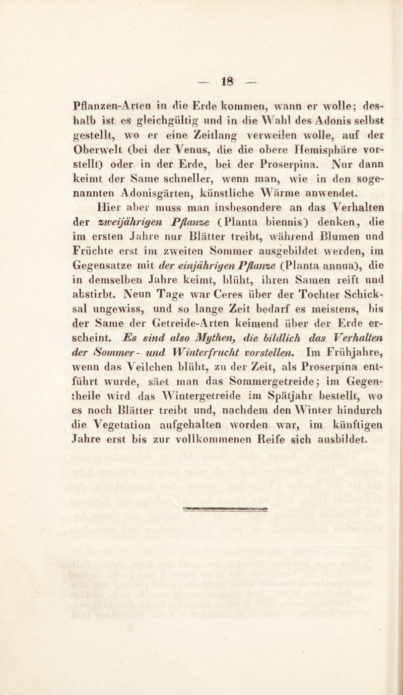 Pflanzen-Arten in die Erde kommen, wann er wolle; des- halb ist es gleichgültig und in die Wahl des Adonis selbst gestellt, wo er eine Zeitlang verweilen wolle, auf der Oberwelt (bei der Venus, die die obere Hemisphäre vor- stellt) oder in der Erde, bei der Proserpina* Nur dann keimt der Same schneller, wenn man, wie in den soge- nannten Adonisgärten, künstliche Wärme anwendet* Hier aber muss man insbesondere an das Verhalten der zweijährigen Pflanze (Planta biennis) denken, die im ersten Jahre nur Blätter treibt, während Blumen und Früchte erst im zweiten Sommer ausgebildet werden, im Gegensätze mit der einjährigen Pflanze (Planta annua), die in demselben Jahre keimt, blüht, ihren Samen reift und abstirbt« Neun Tage war Ceres über der Tochter Schick- sal ungewiss, und so lange Zeit bedarf es meistens, bis der Same der Getreide-Arten keimend über der Erde er- scheint« Es sind also Mythen, die bildlich das Verhalten der Sommer- und Winterfrucht vor stellen. Im Frühjahre, wenn das Veilchen blüht, zu der Zeit, als Proserpina ent- führt wurde, säet man das Sommergetreide; im Gegen- teile wird das Wintergetreide im Spätjahr bestellt, wo es noch Blätter treibt und, nachdem den Winter hindurch die Vegetation aufgehalten worden war, im künftigen Jahre erst bis zur vollkommenen Reife sich ausbildet*