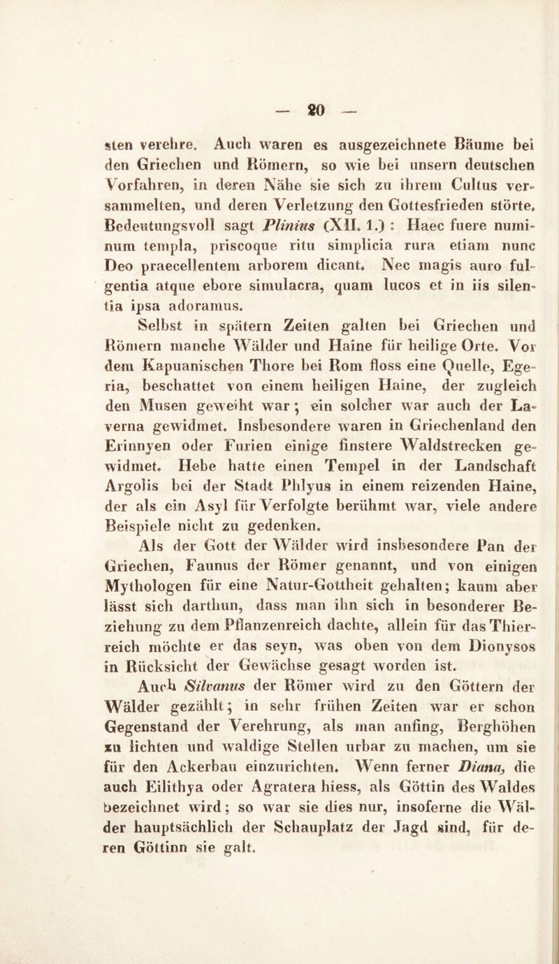 sten verehre. Auch waren es ausgezeichnete Bäume bei den Griechen und Römern, so wie bei unsern deutschen Vorfahren, in deren Nähe sie sich zu ihrem Cultus ver- sammelten, und deren Verletzung den Gottesfrieden störte. Bedeutungsvoll sagt Plinms (XII. 1.) : Haec fuere numi- num templa, priscoque ritu simplicia rura etiam nunc Deo praecellentem arborem dicant. Nec magis auro fuh gentia atque ebore simulacra, quam lucos et in iis silen- tia ipsa adoramus. Selbst in spätem Zeiten galten bei Griechen und Römern manche Wälder und Haine für heilige Orte. Vor dem Kapuanischen Thore bei Rom floss eine Quelle, Ege- ria, beschattet von einem heiligen Haine, der zugleich den Musen geweiht war ; ein solcher w ar auch der La- verna gewidmet. Insbesondere waren in Griechenland den Erinnyen oder Furien einige finstere Waldstrecken ge- widmet. Hebe hatte einen Tempel in der Landschaft Argolis bei der »Stadt Phlyus in einem reizenden Haine, der als ein Asyl für Verfolgte berühmt war, viele andere Beispiele nicht zu gedenken. Als der Gott der Wälder ward insbesondere Pan der Griechen, Faunus der Römer genannt, und von einigen Mythologen für eine Natur-Gottheit gehalten; kaum aber lässt sich darthun, dass man ihn sich in besonderer Be- ziehung zu dem Pflanzenreich dachte, allein für das Thier- reich möchte er das seyn, was oben von dem Dionysos in Rücksicht der Gewächse gesagt worden ist. Auch Silvanus der Römer wird zu den Göttern der Wälder gezählt; in sehr frühen Zeiten war er schon Gegenstand der Verehrung, als man anfing, Berghöhen xu lichten und waldige Stellen urbar zu machen, um sie für den Ackerbau einzurichten. Wenn ferner Diana., die auch Eilithya oder Agratera hiess, als Göttin des Waldes bezeichnet w ird; so war sie dies nur, insoferne die Wäl- der hauptsächlich der Schauplatz der Jagd sind, für de- ren Göttinn sie galt.