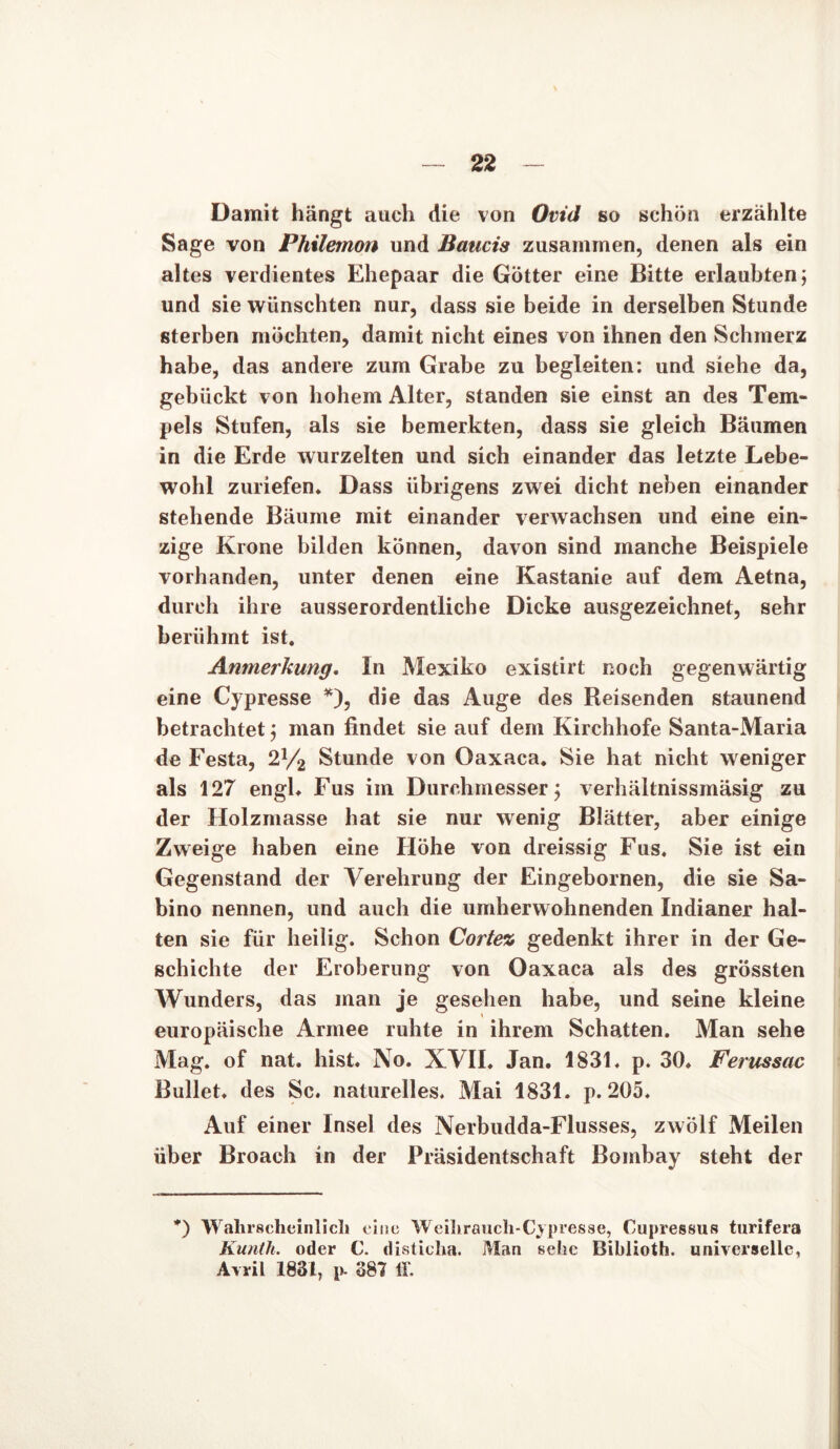 Damit hängt auch die von Ovid so schon erzählte Sage von Philemon und Baucis zusammen, denen als ein altes verdientes Ehepaar die Götter eine Bitte erlaubten 5 und sie wünschten nur, dass sie beide in derselben Stunde sterben möchten, damit nicht eines von ihnen den Schmerz habe, das andere zum Grabe zu begleiten: und siehe da, gebückt von hohem Alter, standen sie einst an des Tem- pels Stufen, als sie bemerkten, dass sie gleich Bäumen in die Erde wurzelten und sich einander das letzte Lebe- wohl zuriefen* Dass übrigens zwei dicht neben einander stehende Bäume mit einander verwachsen und eine ein- zige Krone bilden können, davon sind manche Beispiele vorhanden, unter denen eine Kastanie auf dem Aetna, durch ihre ausserordentliche Dicke ausgezeichnet, sehr berühmt ist. Anmerkung. In Mexiko existirt noch gegenwärtig eine Cypresse *), die das Auge des Reisenden staunend betrachtet j man findet sie auf dem Kirchhofe Santa-Maria de Festa, 2J/2 Stunde von Oaxaca. Sie hat nicht weniger als 127 engl* Fus im Durchmesser \ verhältnissmäsig zu der Holzmasse hat sie nur wenig Blätter, aber einige Zweige haben eine Höhe von dreissig Fus. Sie ist ein Gegenstand der Verehrung der Eingebornen, die sie Sa- bino nennen, und auch die umherwohnenden Indianer hal- ten sie für heilig. Schon Cortez gedenkt ihrer in der Ge- schichte der Eroberung von Oaxaca als des grössten Wunders, das man je gesehen habe, und seine kleine europäische Armee ruhte in ihrem Schatten. Man sehe Mag. of nat. hist. No. XVII. Jan. 1831. p. 30. Ferussac Bullet, des Sc. naturelles. Mai 1831. p. 205. Auf einer Insel des Nerbudda-Flusses, zwölf Meilen über Broach in der Präsidentschaft Bombay steht der *) Wahrscheinlich eine Weihrauch-C.vpi'esse, Cupressus turifera Kunth. oder C. disticha. Man sehe Biblioth. universelle, Avril 1831, p- 387 ff.