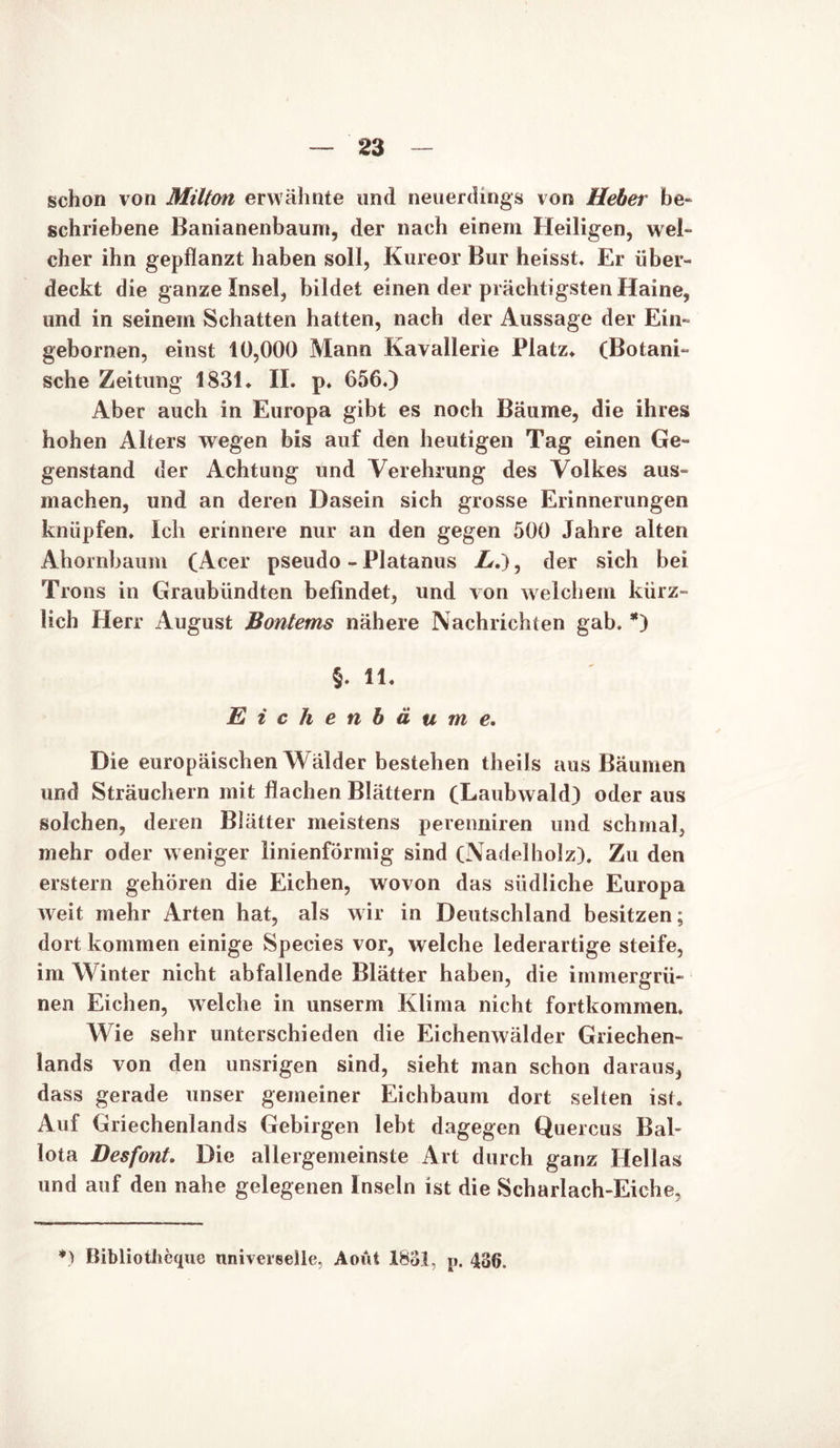 schon von Milton erwähnte und neuerdings von Heber be- schriebene Banianenbaum, der nach einem Heiligen, wel- cher ihn gepflanzt haben soll, Kureor Bur heisst Er über- deckt die ganze Insel, bildet einen der prächtigsten Haine, und in seinem Schatten hatten, nach der Aussage der Ein» gebornen, einst 10,000 Mann Kavallerie Platz» (Botani- sche Zeitung 1831» II. p. 656.) Aber auch in Europa gibt es noch Bäume, die ihres hohen Alters wegen bis auf den heutigen Tag einen Ge- genstand der Achtung und Verehrung des Volkes aus- machen, und an deren Dasein sich grosse Erinnerungen knüpfen. Ich erinnere nur an den gegen 500 Jahre alten Ahornbaum (Acer pseudo - Platanus L.), der sich bei Trons in Graubündten befindet, und von welchem kürz- lich Herr August Bontems nähere Nachrichten gab. *) §. 11. Eichenbäume. Die europäischen Wälder bestehen theils aus Bäumen und Sträuchern mit flachen Blättern (Laubwald) oder aus solchen, deren Blätter meistens perenniren und schmal, mehr oder weniger linienförmig sind (Nadelholz). Zu den erstem gehören die Eichen, wovon das südliche Europa weit mehr Arten hat, als wir in Deutschland besitzen; dort kommen einige Species vor, welche lederartige steife, im Winter nicht abfallende Blätter haben, die immergrü- nen Eichen, welche in unserm Klima nicht fortkommen. Wie sehr unterschieden die Eichenwälder Griechen- lands von den unsrigen sind, sieht man schon daraus, dass gerade unser gemeiner Eichbaum dort selten ist. Auf Griechenlands Gebirgen lebt dagegen Quercus Bah Iota Desfont. Die allergemeinste Art durch ganz Hellas und auf den nahe gelegenen Inseln ist die Scharlach-Eiche, *) Bibliotlieque universelle, Aoüt 1831, p. 436.