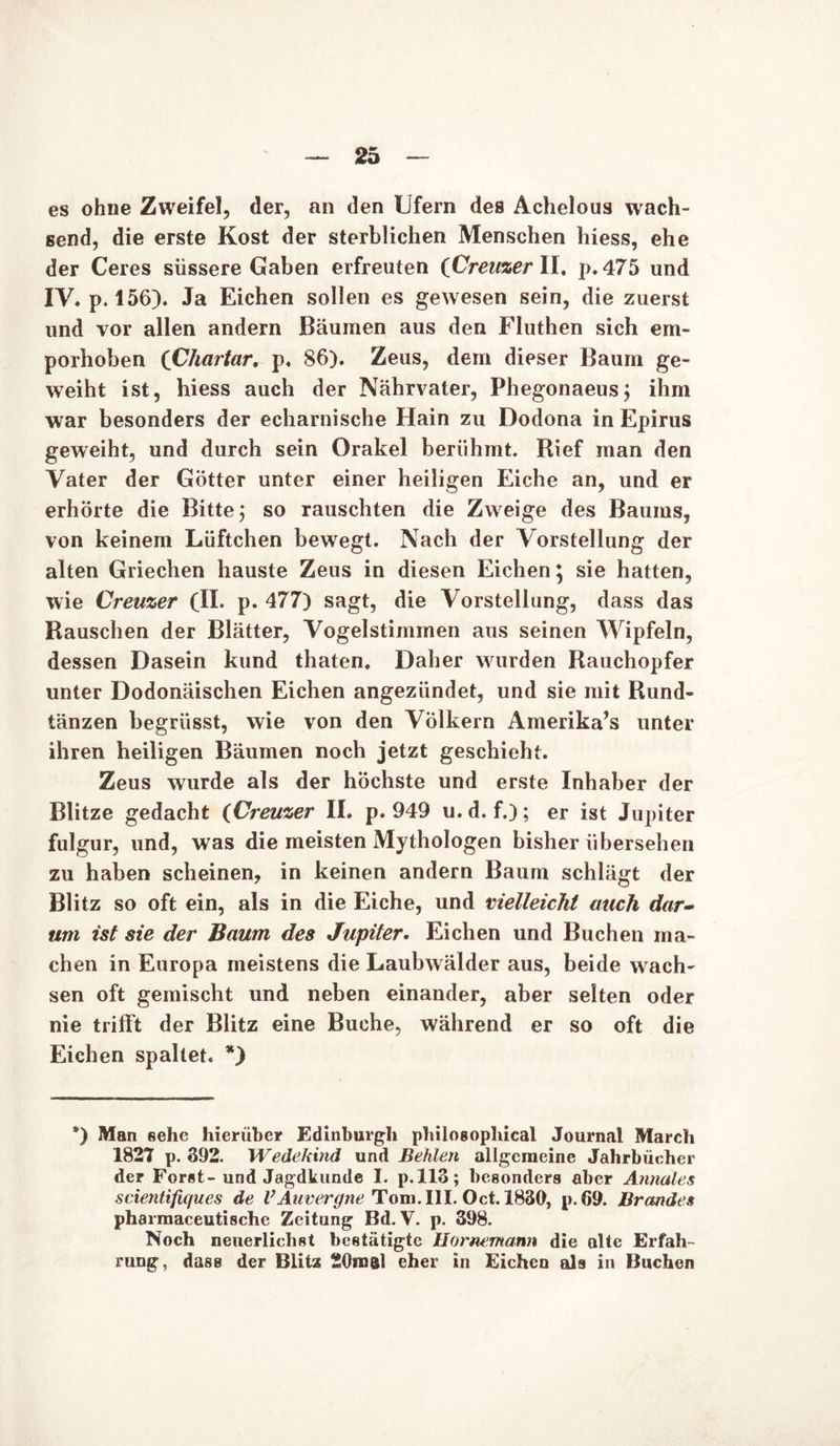 es ohne Zweifel, der, an den Ufern des Achelous wach- send, die erste Kost der sterblichen Menschen hiess, ehe der Ceres süssere Gaben erfreuten (Creuzer II. p. 475 und IV» p. 156). Ja Eichen sollen es gewesen sein, die zuerst und vor allen andern Bäumen aus den Fluthen sich em- porhoben (Chartar, p. 86). Zeus, dem dieser Baum ge- weiht ist, hiess auch der Nährvater, Phegonaeus; ihm war besonders der echarnische Hain zu Dodona in Epirus geweiht, und durch sein Orakel berühmt. Rief man den Vater der Götter unter einer heiligen Eiche an, und er erhörte die Bitte; so rauschten die Zweige des Baums, von keinem Lüftchen bewegt. Nach der Vorstellung der alten Griechen hauste Zeus in diesen Eichen; sie hatten, wie Creuzer (II. p. 477) sagt, die Vorstellung, dass das Rauschen der Blätter, Vogelstimmen aus seinen Wipfeln, dessen Dasein kund thaten. Daher wurden Rauchopfer unter Dodonäischen Eichen angeziindet, und sie mit Rund- tänzen begrüsst, wie von den Völkern Amerika’s unter ihren heiligen Bäumen noch jetzt geschieht. Zeus wurde als der höchste und erste Inhaber der Blitze gedacht (Creuzer II. p. 949 u. d. f.); er ist Jupiter fulgur, und, was die meisten Mythologen bisher übersehen zu haben scheinen, in keinen andern Baum schlägt der Blitz so oft ein, als in die Eiche, und vielleicht auch dar- um ist sie der Baum des Jupiter. Eichen und Buchen ma- chen in Europa meistens die Laubwälder aus, beide wach- sen oft gemischt und neben einander, aber selten oder nie trifft der Blitz eine Buche, während er so oft die Eichen spaltet. *) *) Man sehe hierüber Edinburgh philosopliical Journal March 1827 p. 392. Wedekind und Beiden allgemeine Jahrbücher der Forst-und Jagdkunde I. p.113; besonders aber Annales scientifiques de VAuvergne Tom. III. Oct. 1830, p. 69. Brandes pharmaceuti8che Zeitung Bd. V. p. 398. Noch neuerliehst bestätigte Hornemann die alte Erfah- rung, dass der Blitz SOro&l eher in Eichen als in Buchen