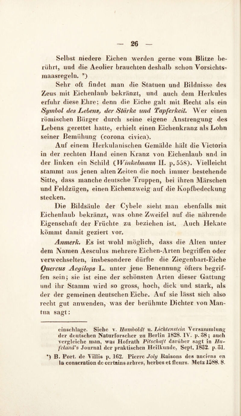 I - 26 — Selbst niedere Eichen werden gerne vom Blitze be- rührt, uud die Aeolier brauchten deshalb schon Vorsichts- maasregeln. * *) Sehr oft findet man die Statuen und Bildnisse des Zeus mit Eichenlaub bekränzt, und auch dem Herkules erfuhr diese Ehre; denn die Eiche galt mit Recht als ein Symbol des Lebens^ der Stärke und Tapferkeit, Wer einen römischen Bürger durch seine eigene Anstrengung des Lebens gerettet hatte, erhielt einen Eichenkranz als Lohn seiner Bemühung (corona civica). Auf einem Herkulanischen Gemälde hält die Victoria in der rechten Hand einen Kranz von Eichenlaub und in der linken ein Schild (Winkelmann II. p.558). Vielleicht stammt aus jenen alten Zeiten die noch immer bestehende Sitte, dass manche deutsche Truppen, bei ihren Märschen und Feldzügen, einen Eichenzweig auf die Kopfbedeckung stecken. Die Bildsäule der Cybele sieht man ebenfalls mit Eichenlaub bekränzt, was ohne Zweifel auf die nährende Eigenschaft der Früchte zu beziehen ist. Auch Hekate kömmt damit geziert vor. Anmerk, Es ist wohl möglich, dass die Alten unter dem Namen Aesculus mehrere Eichen-Arten begriffen oder verwechselten, insbesondere dürfte die Ziegenbart-Eiche Quercus Aegilops L. unter jene Benennung öfters begrif- fen sein; sie ist eine der schönsten Arten dieser Gattung und ihr Stamm wird so gross, hoch, dick und stark, als der der gemeinen deutschen Eiche. Auf sie lässt sich also recht gut anwenden, was der berühmte Dichter von Man- tua sagt: cinschlage. Siehe v. Humboldt u. Lichienstein Versammlung der deutschen Naturforscher zu Berlin 1828. IV. p. 38; auch vergleiche man, was Hofrath Pitschaft darüber sagt in Hu- feland's Journal der praktischen Heilkunde, Sept, 1832. p. 31. *) B. Port, de Villis p. 162. Pierre Joly Raisoris des anciens en ia conscration de certnins arbres, herbes et fleurs. Metz 1588. 8.