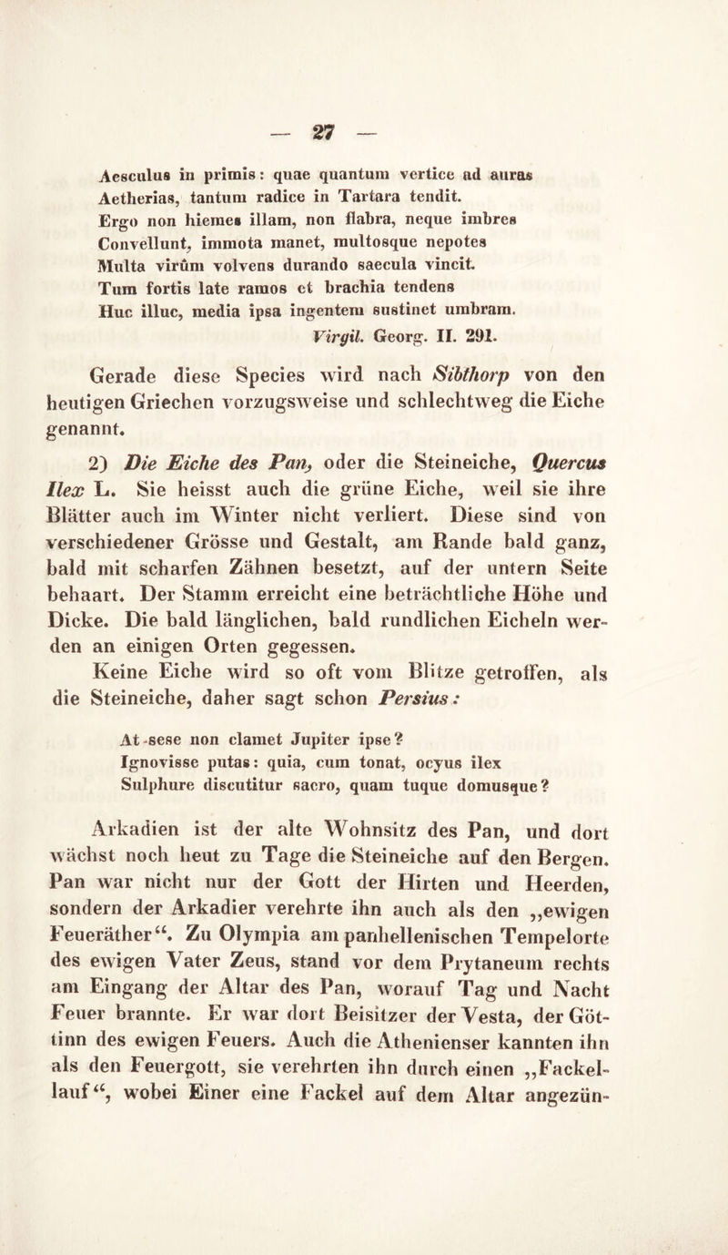Aesculus in primis: quae quantuni vertice ad auras Aetherias, tantum radice in Tartara tendit. Ergo non hieraes illam, non flabra, neque imbres Convellunt, immota manet, multosque nepotea Malta virüm volvens durando saecula vincit. Tum fortis late ramos et brachia tendens Huc illuc, media ipsa ingentera sustinet urabrara. Virgil. Georg. II. 291. Gerade diese Species wird nach Sibthorp von den heutigen Griechen vorzugsweise und schlechtweg die Eiche genannt. 2) Die Eiche des Pan, oder die Steineiche, Querem Ilex L. Sie heisst auch die grüne Eiche, weil sie ihre Blätter auch im Winter nicht verliert. Diese sind von verschiedener Grösse und Gestalt, am Rande bald ganz, bald mit scharfen Zähnen besetzt, auf der untern Seite behaart. Der Stamm erreicht eine beträchtliche Höhe und Dicke. Die bald länglichen, bald rundlichen Eicheln wer- den an einigen Orten gegessen. Keine Eiche wird so oft vom Blitze getroffen, als die Steineiche, daher sagt schon Persius: At -sese non clamet Jupiter ipse? Ignovisse putas: quia, cum tonat, oeyus ilex Sulphure discutitur sacro, quam tuque domusque? Arkadien ist der alte Wohnsitz des Pan, und dort wächst noch heut zu Tage die Steineiche auf den Bergen. Pan war nicht nur der Gott der Hirten und Heerden, sondern der Arkadier verehrte ihn auch als den ,,ewigen Feueräthera. Zu Olympia am parihellenischen Tempelorte des ewigen Vater Zeus, stand vor dem Prytaneum rechts am Eingang der Altar des Pan, worauf Tag und Nacht Feuer brannte. Er war dort Beisitzer der Vesta, der Göt- iinn des ewigen Feuers. Auch die Athenienser kannten ihn als den Feuergott, sie verehrten ihn durch einen „Fackel- lauf<c, wobei Einer eine Fackel auf dem Altar angezün-