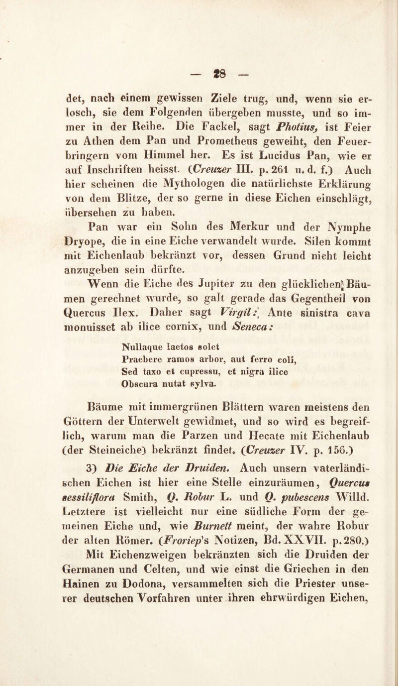 det, nach einem gewissen Ziele trug, und, wenn sie er- losch, sie dem Folgenden übergeben musste, und so im- mer in der Reibe. Die Fackel, sagt Photiusj ist Feier zu Athen dem Pan und Prometheus geweiht, den Feuer- bringern vom Himmel her. Es ist Lucidus Pan, wie er auf Inschriften heisst. {Creuzer III. p. 261 u. d. f.) Auch hier scheinen die Mythologen die natürlichste Erklärung von dem Blitze, der so gerne in diese Eichen einschlägt, übersehen zu haben. Pan war ein Sohn des Merkur und der Nymphe Dryope, die in eine Eiche verwandelt wurde. Silen kommt mit Eichenlaub bekränzt vor, dessen Grund nicht leicht anzugeben sein dürfte. Wenn die Eiche des Jupiter zu den glücklichen* Bäu- men gerechnet wurde, so galt gerade das Gegentheil von Quercus Ilex. Daher sagt Virgil:] Ante sinistra cava monuisset ab ilice cornix, und Seneca: Nullaque laetos solet Praebere raraos arbor, aut ferro coli, Sed taxo et cupressu, et nigra ilice Obscura nutat eylva. Bäume mit immergrünen Blättern waren meistens den Göttern der Unterwelt gewidmet, und so wird es begreif- lich, warum man die Parzen und Hecate mit Eichenlaub (der Steineiche) bekränzt findet» (Creuzer IV. p. 156.) 3) Die Eiche der Druiden. Auch unsern vaterländi- schen Eichen ist hier eine Stelle einzuräumen, Quercus eessiliflorct Smith, Q. Robur L. und O. pubescens Willd. Letztere ist vielleicht nur eine südliche Form der ge- meinen Eiche und, wie Burnett meint, der wahre Robur der alten Römer. (Froriep1 s Notizen, Bd. XXVII. p.280.) Mit Eichenzweigen bekränzten sich die Druiden der Germanen und Celten, und wie einst die Griechen in den Hainen zu Dodona, versammelten sich die Priester unse- rer deutschen Vorfahren unter ihren ehrw ürdigen Eichen,