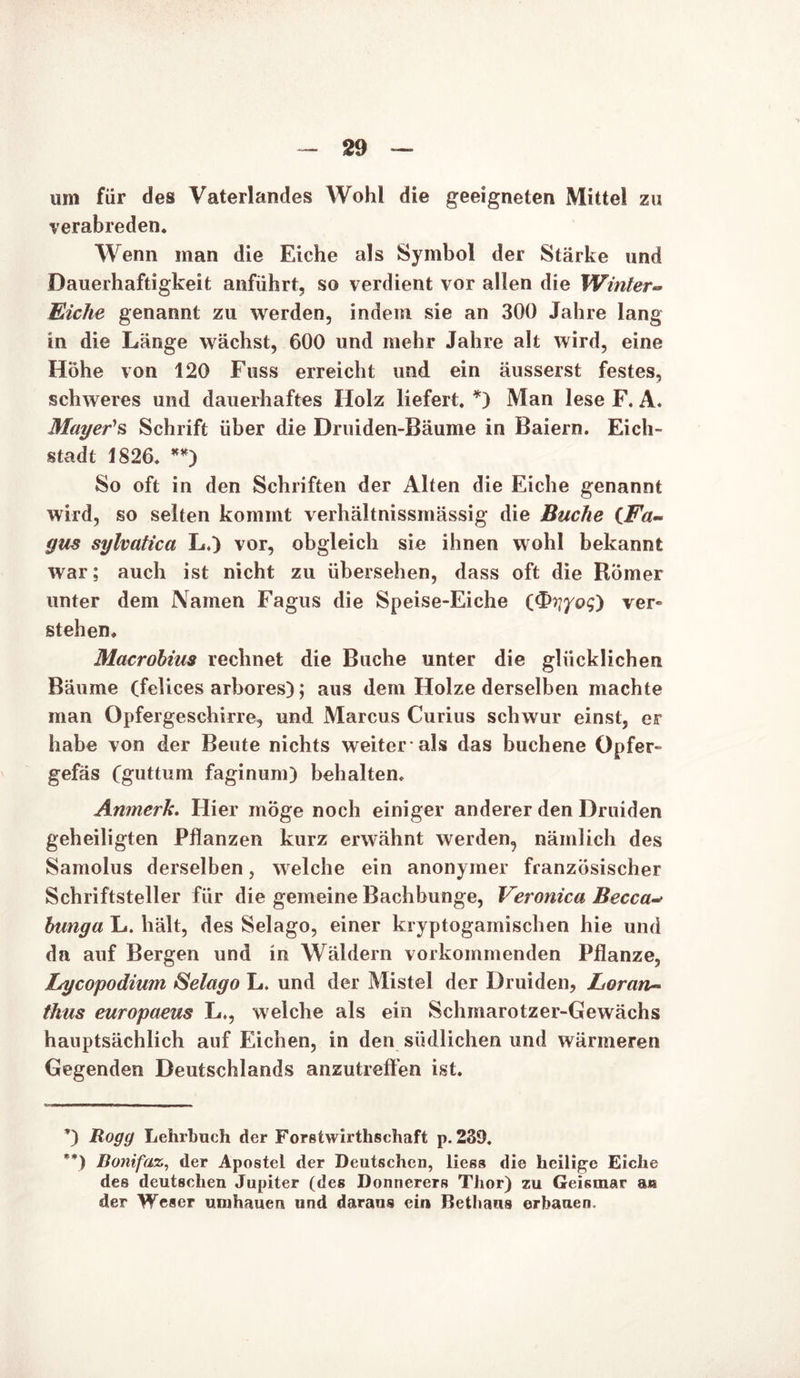 um für des Vaterlandes Wohl die geeigneten Mittel zu verabreden. Wenn man die Eiche als Symbol der Stärke und Dauerhaftigkeit anführt, so verdient vor allen die Winter- Eiche genannt zu werden, indem sie an 300 Jahre lang in die Länge wächst, 600 und mehr Jahre alt wird, eine Höhe von 120 Fuss erreicht und ein äusserst festes, schweres und dauerhaftes Holz liefert. *) Man lese F. A. Mayer's Schrift über die Druiden-Bäume in Baiern. Eich- stadt 1826. **) So oft in den Schriften der Alten die Eiche genannt wird, so selten kommt verhältnissmässig die Buche (Fa- gus sylvatica L.) vor, obgleich sie ihnen wohl bekannt war; auch ist nicht zu übersehen, dass oft die Römer unter dem Namen Fagus die Speise-Eiche (J^riyoq) ver» stehen. Macrobius rechnet die Buche unter die glücklichen Bäume (felices arbores); aus dem Holze derselben machte man Opfergeschirre, und Marcus Curius schwur einst, er habe von der Beute nichts weiter-als das buchene Opfer- gefäs (guttum faginum) behalten. Anmerk. Hier möge noch einiger anderer den Druiden geheiligten Pflanzen kurz erwähnt werden, nämlich des Samolus derselben, welche ein anonymer französischer Schriftsteller für die gemeine Bachbunge, Veronica Becca- bunga L. hält, des Selago, einer kryptogamischen hie und da auf Bergen und in Wäldern vorkommenden Pflanze, Lycopodium Selago L. und der Mistel der Druiden, Loran~ thus europaeus L,, welche als ein Schmarotzer-Gewächs hauptsächlich auf Eichen, in den südlichen und wärmeren Gegenden Deutschlands anzutreffen ist. *) Rogg Lehrbuch der Foretwirthschaft p. 239. **) Bonifaz, der Apostel der Deutschen, lies» die heilige Eiche des deutschen Jupiter (des Donnerers Thor) zu Geismar au der Weser umhauen und daraus ein Betbaus erbauen.