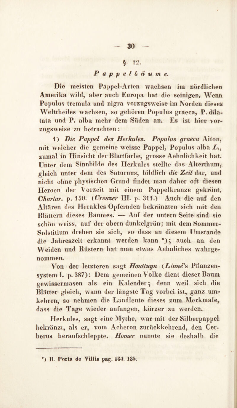 §. 12. Pappelbäume. Die meisten Pappel-Arten wachsen im nördlichen Amerika wild, aber auch Europa hat die seinigen. Wenn Populus tremula und nigra vorzugsweise im Norden dieses Welttheiles w achsen, so gehören Populus graeca, P. dila- tata und P. alba mehr dem Süden an. Es ist hier vor- zugsweise zu betrachten: 1) Die Pappel des Herkules. Populus graeca Ai ton, mit welcher die gemeine weisse Pappel, Populus alba L., zumal in Hinsicht der Blattfarbe, grosse Aehnlichkeit hat. Unter dem Sinnbilde des Herkules stellte das Alterthum, gleich unter dem des Saturnus, bildlich die Zeit dar, und nicht ohne physischen Grund findet man daher oft diesen Heroen der V orzeit mit einem Pappelkranze gekrönt. Chartar. p. 150. iCreuzer III. p. 311.) Auch die auf den Altären des Herakles Opfernden bekränzten sich mit den Blättern dieses Baumes. — Auf der untern Seite sind sie schön weiss, auf der obern dunkelgrün; mit dem Sommer- Solstitium drehen sie sich, so dass an diesem Umstande die Jahreszeit erkannt werden kann *); auch an den Weiden und Rüstern hat man etwas Aehnliches wahrge- nommen. Von der letzteren sagt Houttuyn (Linne’s Pflanzen- system I. p. 387): Dem gemeinen Volke dient dieser Baum gewissermasen als ein Kalender; denn weil sich die Blätter gleich, wann der längste Tag vorbei ist, ganz um- kehren, so nehmen die Landleute dieses zum Merkmale, dass die Tage wieder anfangen, kürzer zu werden. Herkules, sagt eine Mythe, war mit der Silberpappel bekränzt, als er, vom Acheron zurückkehrend, den Cer- berus heraufschleppte. Homer nannte sie deshalb die *) B. Porta de Villis pag. 134. 33?.